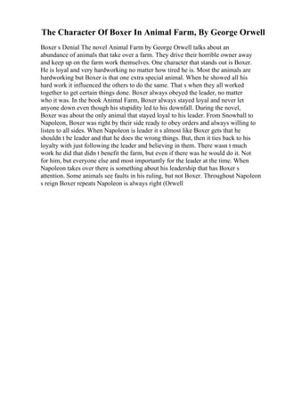 The Character Of Boxer In Animal Farm, By George Orwell
Boxer s Denial The novel Animal Farm by George Orwell talks about an
abundance of animals that take over a farm. They drive their horrible owner away
and keep up on the farm work themselves. One character that stands out is Boxer.
He is loyal and very hardworking no matter how tired he is. Most the animals are
hardworking but Boxer is that one extra special animal. When he showed all his
hard work it influenced the others to do the same. That s when they all worked
together to get certain things done. Boxer always obeyed the leader, no matter
who it was. In the book Animal Farm, Boxer always stayed loyal and never let
anyone down even though his stupidity led to his downfall. During the novel,
Boxer was about the only animal that stayed loyal to his leader. From Snowball to
Napoleon, Boxer was right by their side ready to obey orders and always willing to
listen to all sides. When Napoleon is leader it s almost like Boxer gets that he
shouldn t be leader and that he does the wrong things. But, then it ties back to his
loyalty with just following the leader and believing in them. There wasn t much
work he did that didn t benefit the farm, but even if there was he would do it. Not
for him, but everyone else and most importantly for the leader at the time. When
Napoleon takes over there is something about his leadership that has Boxer s
attention. Some animals see faults in his ruling, but not Boxer. Throughout Napoleon
s reign Boxer repeats Napoleon is always right (Orwell
 