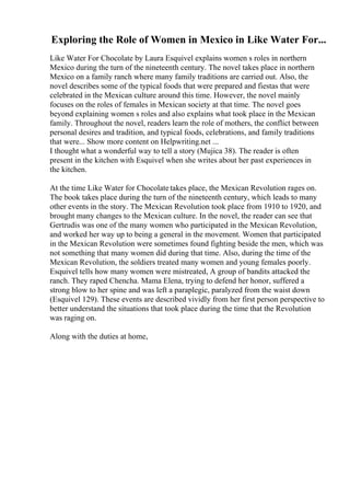 Exploring the Role of Women in Mexico in Like Water For...
Like Water For Chocolate by Laura Esquivel explains women s roles in northern
Mexico during the turn of the nineteenth century. The novel takes place in northern
Mexico on a family ranch where many family traditions are carried out. Also, the
novel describes some of the typical foods that were prepared and fiestas that were
celebrated in the Mexican culture around this time. However, the novel mainly
focuses on the roles of females in Mexican society at that time. The novel goes
beyond explaining women s roles and also explains what took place in the Mexican
family. Throughout the novel, readers learn the role of mothers, the conflict between
personal desires and tradition, and typical foods, celebrations, and family traditions
that were... Show more content on Helpwriting.net ...
I thought what a wonderful way to tell a story (Mujica 38). The reader is often
present in the kitchen with Esquivel when she writes about her past experiences in
the kitchen.
At the time Like Water for Chocolatetakes place, the Mexican Revolution rages on.
The book takes place during the turn of the nineteenth century, which leads to many
other events in the story. The Mexican Revolution took place from 1910 to 1920, and
brought many changes to the Mexican culture. In the novel, the reader can see that
Gertrudis was one of the many women who participated in the Mexican Revolution,
and worked her way up to being a general in the movement. Women that participated
in the Mexican Revolution were sometimes found fighting beside the men, which was
not something that many women did during that time. Also, during the time of the
Mexican Revolution, the soldiers treated many women and young females poorly.
Esquivel tells how many women were mistreated, A group of bandits attacked the
ranch. They raped Chencha. Mama Elena, trying to defend her honor, suffered a
strong blow to her spine and was left a paraplegic, paralyzed from the waist down
(Esquivel 129). These events are described vividly from her first person perspective to
better understand the situations that took place during the time that the Revolution
was raging on.
Along with the duties at home,
 