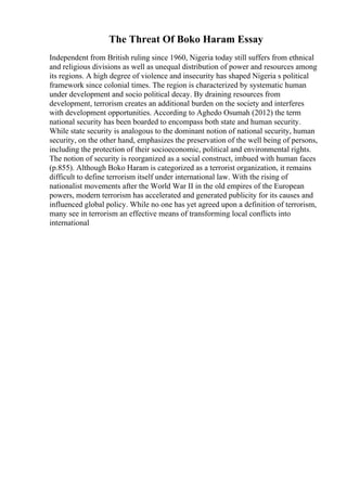 The Threat Of Boko Haram Essay
Independent from British ruling since 1960, Nigeria today still suffers from ethnical
and religious divisions as well as unequal distribution of power and resources among
its regions. A high degree of violence and insecurity has shaped Nigeria s political
framework since colonial times. The region is characterized by systematic human
under development and socio political decay. By draining resources from
development, terrorism creates an additional burden on the society and interferes
with development opportunities. According to Aghedo Osumah (2012) the term
national security has been boarded to encompass both state and human security.
While state security is analogous to the dominant notion of national security, human
security, on the other hand, emphasizes the preservation of the well being of persons,
including the protection of their socioeconomic, political and environmental rights.
The notion of security is reorganized as a social construct, imbued with human faces
(p.855). Although Boko Haram is categorized as a terrorist organization, it remains
difficult to define terrorism itself under international law. With the rising of
nationalist movements after the World War II in the old empires of the European
powers, modern terrorism has accelerated and generated publicity for its causes and
influenced global policy. While no one has yet agreed upon a definition of terrorism,
many see in terrorism an effective means of transforming local conflicts into
international
 
