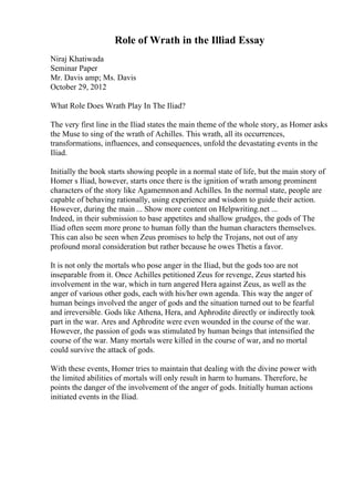 Role of Wrath in the Illiad Essay
Niraj Khatiwada
Seminar Paper
Mr. Davis amp; Ms. Davis
October 29, 2012
What Role Does Wrath Play In The Iliad?
The very first line in the Iliad states the main theme of the whole story, as Homer asks
the Muse to sing of the wrath of Achilles. This wrath, all its occurrences,
transformations, influences, and consequences, unfold the devastating events in the
Iliad.
Initially the book starts showing people in a normal state of life, but the main story of
Homer s Iliad, however, starts once there is the ignition of wrath among prominent
characters of the story like Agamemnon and Achilles. In the normal state, people are
capable of behaving rationally, using experience and wisdom to guide their action.
However, during the main ... Show more content on Helpwriting.net ...
Indeed, in their submission to base appetites and shallow grudges, the gods of The
Iliad often seem more prone to human folly than the human characters themselves.
This can also be seen when Zeus promises to help the Trojans, not out of any
profound moral consideration but rather because he owes Thetis a favor.
It is not only the mortals who pose anger in the Iliad, but the gods too are not
inseparable from it. Once Achilles petitioned Zeus for revenge, Zeus started his
involvement in the war, which in turn angered Hera against Zeus, as well as the
anger of various other gods, each with his/her own agenda. This way the anger of
human beings involved the anger of gods and the situation turned out to be fearful
and irreversible. Gods like Athena, Hera, and Aphrodite directly or indirectly took
part in the war. Ares and Aphrodite were even wounded in the course of the war.
However, the passion of gods was stimulated by human beings that intensified the
course of the war. Many mortals were killed in the course of war, and no mortal
could survive the attack of gods.
With these events, Homer tries to maintain that dealing with the divine power with
the limited abilities of mortals will only result in harm to humans. Therefore, he
points the danger of the involvement of the anger of gods. Initially human actions
initiated events in the Iliad.
 