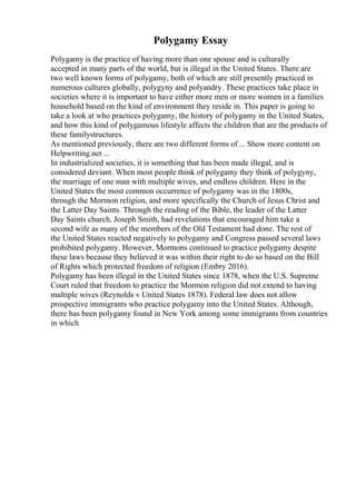 Polygamy Essay
Polygamy is the practice of having more than one spouse and is culturally
accepted in many parts of the world, but is illegal in the United States. There are
two well known forms of polygamy, both of which are still presently practiced in
numerous cultures globally, polygyny and polyandry. These practices take place in
societies where it is important to have either more men or more women in a families
household based on the kind of environment they reside in. This paper is going to
take a look at who practices polygamy, the history of polygamy in the United States,
and how this kind of polygamous lifestyle affects the children that are the products of
these familystructures.
As mentioned previously, there are two different forms of ... Show more content on
Helpwriting.net ...
In industrialized societies, it is something that has been made illegal, and is
considered deviant. When most people think of polygamy they think of polygyny,
the marriage of one man with multiple wives, and endless children. Here in the
United States the most common occurrence of polygamy was in the 1800s,
through the Mormon religion, and more specifically the Church of Jesus Christ and
the Latter Day Saints. Through the reading of the Bible, the leader of the Latter
Day Saints church, Joseph Smith, had revelations that encouraged him take a
second wife as many of the members of the Old Testament had done. The rest of
the United States reacted negatively to polygamy and Congress passed several laws
prohibited polygamy. However, Mormons continued to practice polygamy despite
these laws because they believed it was within their right to do so based on the Bill
of Rights which protected freedom of religion (Embry 2016).
Polygamy has been illegal in the United States since 1878, when the U.S. Supreme
Court ruled that freedom to practice the Mormon religion did not extend to having
multiple wives (Reynolds v United States 1878). Federal law does not allow
prospective immigrants who practice polygamy into the United States. Although,
there has been polygamy found in New York among some immigrants from countries
in which
 