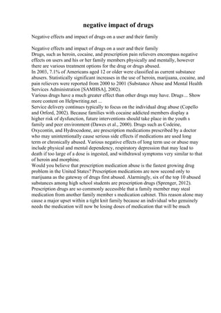negative impact of drugs
Negative effects and impact of drugs on a user and their family
Negative effects and impact of drugs on a user and their family
Drugs, such as heroin, cocaine, and prescription pain relievers encompass negative
effects on users and his or her family members physically and mentally, however
there are various treatment options for the drug or drugs abused.
In 2003, 7.1% of Americans aged 12 or older were classified as current substance
abusers. Statistically significant increases in the use of heroin, marijuana, cocaine, and
pain relievers were reported from 2000 to 2001 (Substance Abuse and Mental Health
Services Administration [SAMHSA], 2002).
Various drugs have a much greater effect than other drugs may have. Drugs... Show
more content on Helpwriting.net ...
Service delivery continues typically to focus on the individual drug abuse (Copello
and Orford, 2002). Because families with cocaine addicted members display a
higher risk of dysfunction, future interventions should take place in the youth s
family and peer environment (Dawes et al., 2000). Drugs such as Codeine,
Oxycontin, and Hydrocodone, are prescription medications prescribed by a doctor
who may unintentionally cause serious side effects if medications are used long
term or chronically abused. Various negative effects of long term use or abuse may
include physical and mental dependency, respiratory depression that may lead to
death if too large of a dose is ingested, and withdrawal symptoms very similar to that
of heroin and morphine.
Would you believe that prescription medication abuse is the fastest growing drug
problem in the United States? Prescription medications are now second only to
marijuana as the gateway of drugs first abused. Alarmingly, six of the top 10 abused
substances among high school students are prescription drugs (Sprenger, 2012).
Prescription drugs are so commonly accessible that a family member may steal
medication from another family member s medication cabinet. This reason alone may
cause a major upset within a tight knit family because an individual who genuinely
needs the medication will now be losing doses of medication that will be much
 