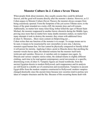 Monster Culture In J. Cohen s Seven Theses
When people think about monsters, they usually assume they could be defeated
forever, and the good will resume directly after the monster s demise. However, as J.J.
Cohen argues in Monster Culture (Seven Theses), the monster always escapes from
being ceaselessly spurned. Form the footprints of the yeti across Tibetan snow; to the
bones of the giant stranded on a rocky cliff, the monster does and will remain.
Additionally, no matter how many times King Arthur killed the ogre of Mount Saint
Michael, the monster reappeared in another heroic chronicle during the Middle Ages,
proving once more that no matter how many deaths monsters endure, no matter how
many attempts it took to destroy the monster, they return with additional force
(Cohen 5). Monsters... Show more content on Helpwriting.net ...
Cohen writes that one function of the monster is to escape. To escape means not to
be seen; it means to be resurrected by new storytellers in new eras. Likewise,
monsters equal human fear, for fear cannot be physically conquered or literally killed
it will persist for eternity. Applying Cohen s point to Dracula shows that anything the
monster wrecks havoc upon, the material remains but the monster itself turns
irrelevant and vanishes. However, it vanishes only to reappear once again. As
Dracula and various vampiric stories relate, the undead returns in slightly different
clothing, each time to be read against contemporary social movements or a specific,
determining event, (Cohen 5). Vampiric figures are found worldwide, from the
ancient Egyptian deserts to modern Hollywood, each reappearance and its analysis
are still bound in a double act of construction and reconstitution. Vampires in ancient
Egypt differ from the modern vampires constructed in Hollywood: modern vampires
changed drastically since the ancient times because new societies tend to portray new
ideas of vampire structures and the like. Because of this occurring theme dealt with
 