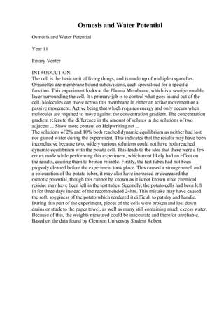 Osmosis and Water Potential
Osmosis and Water Potential
Year 11
Emary Venter
INTRODUCTION:
The cell is the basic unit of living things, and is made up of multiple organelles.
Organelles are membrane bound subdivisions, each specialised for a specific
function. This experiment looks at the Plasma Membrane, which is a semipermeable
layer surrounding the cell. It s primary job is to control what goes in and out of the
cell. Molecules can move across this membrane in either an active movement or a
passive movement. Active being that which requires energy and only occurs when
molecules are required to move against the concentration gradient. The concentration
gradient refers to the difference in the amount of solutes in the solutions of two
adjacent ... Show more content on Helpwriting.net ...
The solutions of 2% and 10% both reached dynamic equilibrium as neither had lost
nor gained water during the experiment, This indicates that the results may have been
inconclusive because two, widely various solutions could not have both reached
dynamic equilibrium with the potato cell. This leads to the idea that there were a few
errors made while performing this experiment, which most likely had an effect on
the results, causing them to be non reliable. Firstly, the test tubes had not been
properly cleaned before the experiment took place. This caused a strange smell and
a colouration of the potato tuber, it may also have increased or decreased the
osmotic potential, though this cannot be known as it is not known what chemical
residue may have been left in the test tubes. Secondly, the potato cells had been left
in for three days instead of the recommended 24hrs. This mistake may have caused
the soft, sogginess of the potato which rendered it difficult to pat dry and handle.
During this part of the experiment, pieces of the cells were broken and lost down
drains or stuck to the paper towel, as well as many still containing much excess water.
Because of this, the weights measured could be inaccurate and therefor unreliable.
Based on the data found by Clemson University Student Robert.
 