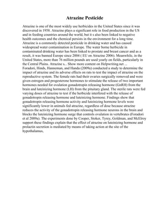 Atrazine Pesticide
Atrazine is one of the most widely use herbicides in the United States since it was
discovered in 1958. Atrazine plays a significant role in food production in the US
and in feeding countries around the world, but it s also been linked to negative
health outcomes and the chemical persists in the environment for a long time.
Atrazine is a commonly detected pesticide in drinking water and has caused
widespread water contamination in Europe. The water borne herbicide in
contaminated drinking water has been linked to prostate and breast cancer and as a
result, it was banned Europe since 2004 ( EU on Atrazine 2006). Meanwhile, in the
United States, more than 76 million pounds are used yearly on fields, particularly in
the Central Plains. Atrazine s... Show more content on Helpwriting.net ...
Foradori, Hinds, Hanneman, and Handa (2009a) conducted a study to determine the
impact of atrazine and its adverse effects on rats to test the impact of atrazine on the
reproductive system. The female rats had their ovaries surgically removed and were
given estrogen and progesterone hormones to stimulate the release of two important
hormones needed for ovulation gonadotropin releasing hormone (GnRH) from the
brain and luteinizing hormone (LH) from the pituitary gland. The sterile rats were fed
varying doses of atrazine to test if the herbicide interfered with the release of
gonadotropin releasing hormone and luteinizing hormone. Findings show that
gonadotropin releasing hormone activity and luteinizing hormone levels were
significantly lower in animals fed atrazine, regardless of dose because atrazine
reduces the activity of the gonadotropin releasing hormone neurons in the brain and
blocks the luteinizing hormone surge that controls ovulation in vertebrates (Foradori
et al 2009a). The experiments done by Cooper, Stoker, Tyrey, Goldman, and McElroy
support these findings explain that the effect of atrazine on luteinizing hormone and
prolactin secretion is mediated by means of taking action at the site of the
hypothalamus,
 