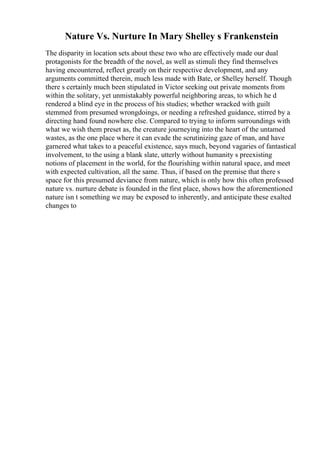 Nature Vs. Nurture In Mary Shelley s Frankenstein
The disparity in location sets about these two who are effectively made our dual
protagonists for the breadth of the novel, as well as stimuli they find themselves
having encountered, reflect greatly on their respective development, and any
arguments committed therein, much less made with Bate, or Shelley herself. Though
there s certainly much been stipulated in Victor seeking out private moments from
within the solitary, yet unmistakably powerful neighboring areas, to which he d
rendered a blind eye in the process of his studies; whether wracked with guilt
stemmed from presumed wrongdoings, or needing a refreshed guidance, stirred by a
directing hand found nowhere else. Compared to trying to inform surroundings with
what we wish them preset as, the creature journeying into the heart of the untamed
wastes, as the one place where it can evade the scrutinizing gaze of man, and have
garnered what takes to a peaceful existence, says much, beyond vagaries of fantastical
involvement, to the using a blank slate, utterly without humanity s preexisting
notions of placement in the world, for the flourishing within natural space, and meet
with expected cultivation, all the same. Thus, if based on the premise that there s
space for this presumed deviance from nature, which is only how this often professed
nature vs. nurture debate is founded in the first place, shows how the aforementioned
nature isn t something we may be exposed to inherently, and anticipate these exalted
changes to
 