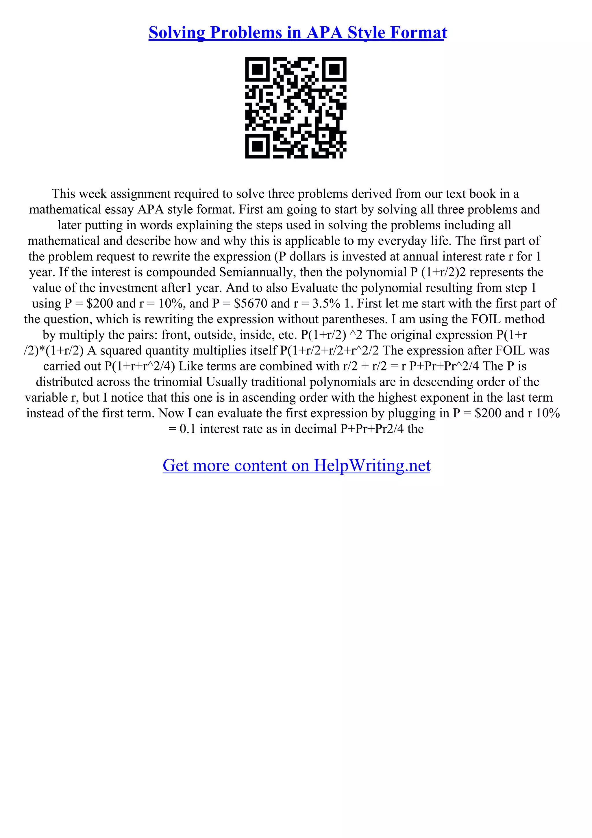 Solving Problems in APA Style Format
This week assignment required to solve three problems derived from our text book in a
mathematical essay APA style format. First am going to start by solving all three problems and
later putting in words explaining the steps used in solving the problems including all
mathematical and describe how and why this is applicable to my everyday life. The first part of
the problem request to rewrite the expression (P dollars is invested at annual interest rate r for 1
year. If the interest is compounded Semiannually, then the polynomial P (1+r/2)2 represents the
value of the investment after1 year. And to also Evaluate the polynomial resulting from step 1
using P = $200 and r = 10%, and P = $5670 and r = 3.5% 1. First let me start with the first part of
the question, which is rewriting the expression without parentheses. I am using the FOIL method
by multiply the pairs: front, outside, inside, etc. P(1+r/2) ^2 The original expression P(1+r
/2)*(1+r/2) A squared quantity multiplies itself P(1+r/2+r/2+r^2/2 The expression after FOIL was
carried out P(1+r+r^2/4) Like terms are combined with r/2 + r/2 = r P+Pr+Pr^2/4 The P is
distributed across the trinomial Usually traditional polynomials are in descending order of the
variable r, but I notice that this one is in ascending order with the highest exponent in the last term
instead of the first term. Now I can evaluate the first expression by plugging in P = $200 and r 10%
= 0.1 interest rate as in decimal P+Pr+Pr2/4 the
Get more content on HelpWriting.net
 