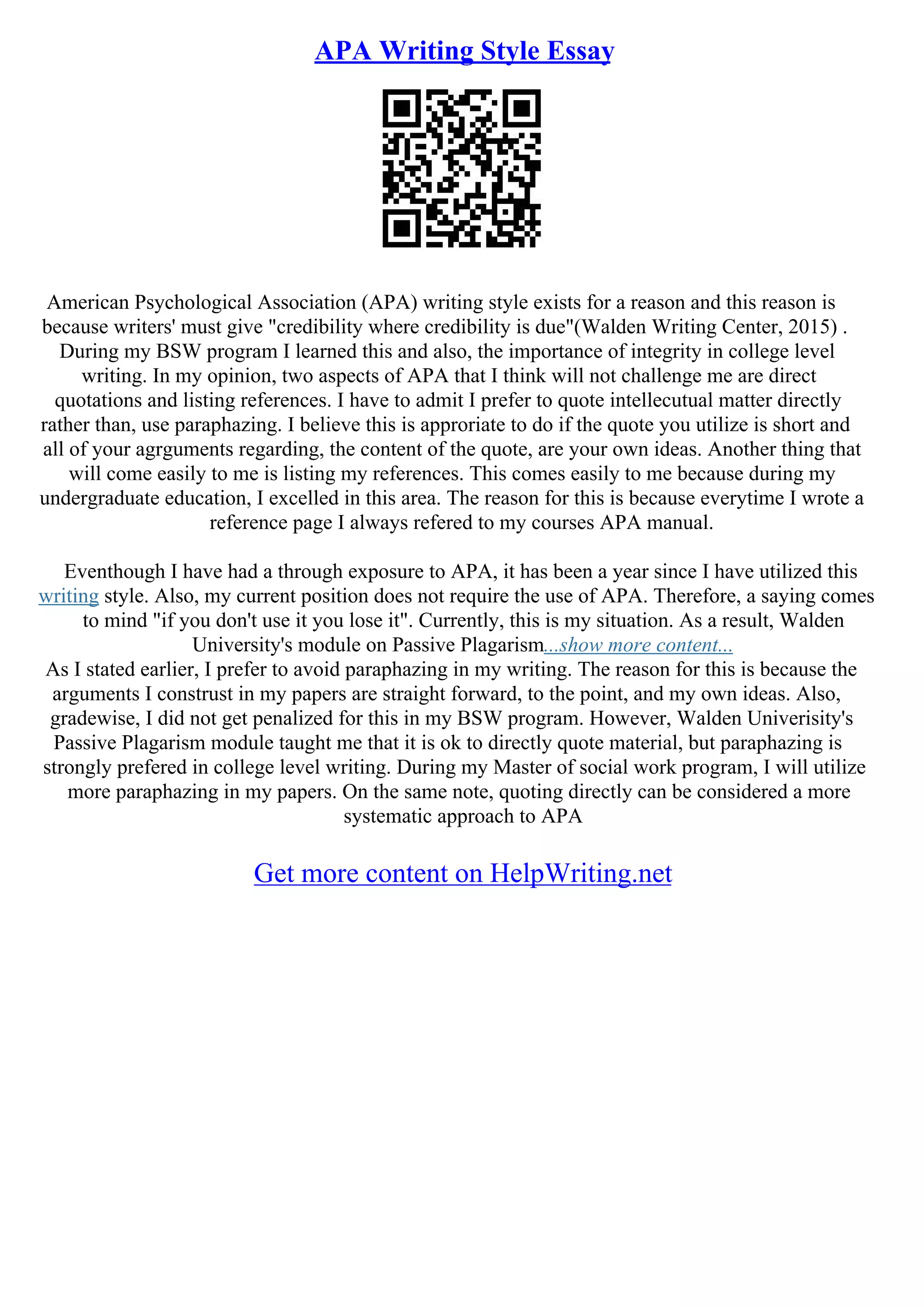 APA Writing Style Essay
American Psychological Association (APA) writing style exists for a reason and this reason is
because writers' must give "credibility where credibility is due"(Walden Writing Center, 2015) .
During my BSW program I learned this and also, the importance of integrity in college level
writing. In my opinion, two aspects of APA that I think will not challenge me are direct
quotations and listing references. I have to admit I prefer to quote intellecutual matter directly
rather than, use paraphazing. I believe this is approriate to do if the quote you utilize is short and
all of your agrguments regarding, the content of the quote, are your own ideas. Another thing that
will come easily to me is listing my references. This comes easily to me because during my
undergraduate education, I excelled in this area. The reason for this is because everytime I wrote a
reference page I always refered to my courses APA manual.
Eventhough I have had a through exposure to APA, it has been a year since I have utilized this
writing style. Also, my current position does not require the use of APA. Therefore, a saying comes
to mind "if you don't use it you lose it". Currently, this is my situation. As a result, Walden
University's module on Passive Plagarism...show more content...
As I stated earlier, I prefer to avoid paraphazing in my writing. The reason for this is because the
arguments I construst in my papers are straight forward, to the point, and my own ideas. Also,
gradewise, I did not get penalized for this in my BSW program. However, Walden Univerisity's
Passive Plagarism module taught me that it is ok to directly quote material, but paraphazing is
strongly prefered in college level writing. During my Master of social work program, I will utilize
more paraphazing in my papers. On the same note, quoting directly can be considered a more
systematic approach to APA
Get more content on HelpWriting.net
 