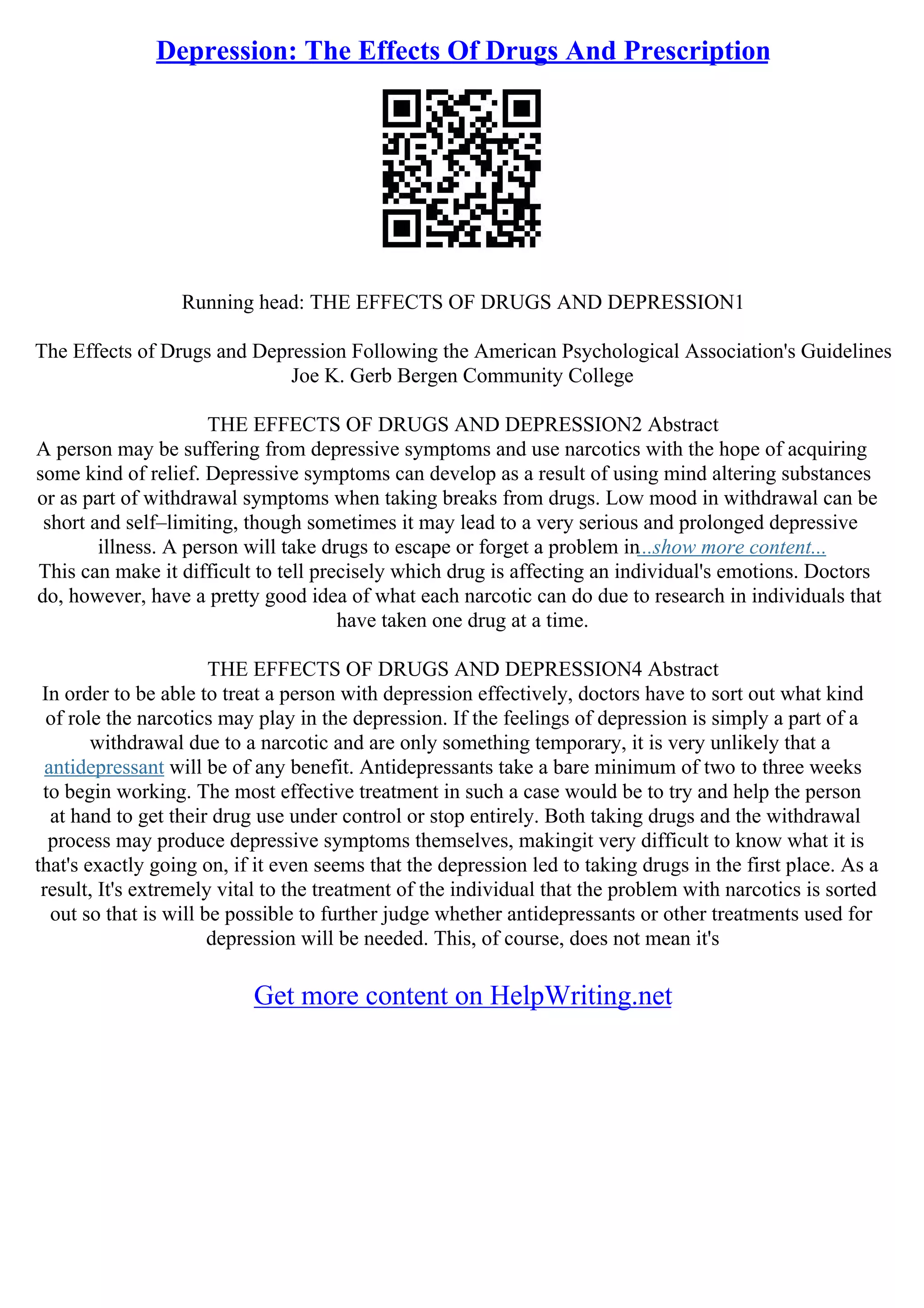 Depression: The Effects Of Drugs And Prescription
Running head: THE EFFECTS OF DRUGS AND DEPRESSION1
The Effects of Drugs and Depression Following the American Psychological Association's Guidelines
Joe K. Gerb Bergen Community College
THE EFFECTS OF DRUGS AND DEPRESSION2 Abstract
A person may be suffering from depressive symptoms and use narcotics with the hope of acquiring
some kind of relief. Depressive symptoms can develop as a result of using mind altering substances
or as part of withdrawal symptoms when taking breaks from drugs. Low mood in withdrawal can be
short and self–limiting, though sometimes it may lead to a very serious and prolonged depressive
illness. A person will take drugs to escape or forget a problem in...show more content...
This can make it difficult to tell precisely which drug is affecting an individual's emotions. Doctors
do, however, have a pretty good idea of what each narcotic can do due to research in individuals that
have taken one drug at a time.
THE EFFECTS OF DRUGS AND DEPRESSION4 Abstract
In order to be able to treat a person with depression effectively, doctors have to sort out what kind
of role the narcotics may play in the depression. If the feelings of depression is simply a part of a
withdrawal due to a narcotic and are only something temporary, it is very unlikely that a
antidepressant will be of any benefit. Antidepressants take a bare minimum of two to three weeks
to begin working. The most effective treatment in such a case would be to try and help the person
at hand to get their drug use under control or stop entirely. Both taking drugs and the withdrawal
process may produce depressive symptoms themselves, makingit very difficult to know what it is
that's exactly going on, if it even seems that the depression led to taking drugs in the first place. As a
result, It's extremely vital to the treatment of the individual that the problem with narcotics is sorted
out so that is will be possible to further judge whether antidepressants or other treatments used for
depression will be needed. This, of course, does not mean it's
Get more content on HelpWriting.net
 