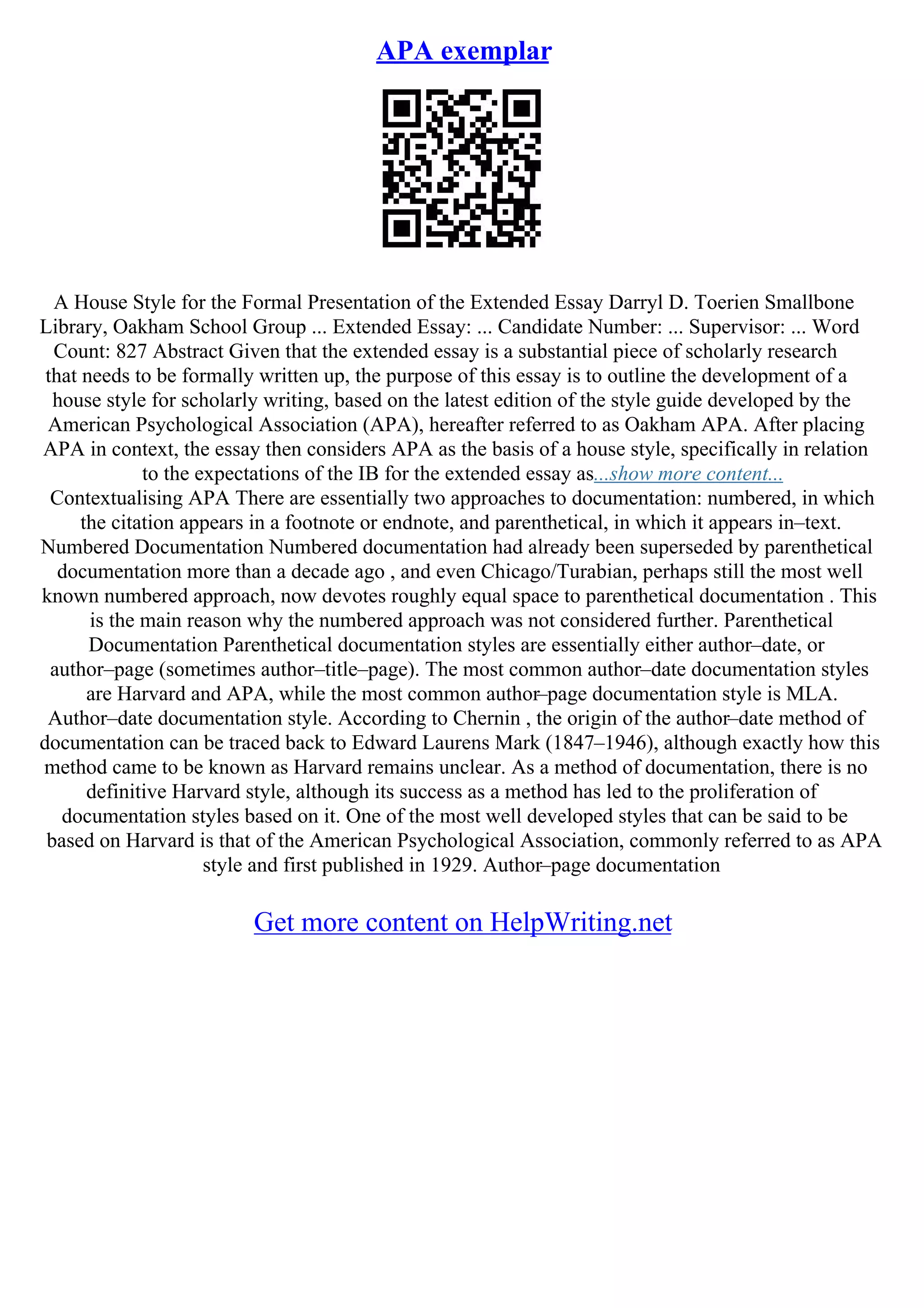 APA exemplar
A House Style for the Formal Presentation of the Extended Essay Darryl D. Toerien Smallbone
Library, Oakham School Group ... Extended Essay: ... Candidate Number: ... Supervisor: ... Word
Count: 827 Abstract Given that the extended essay is a substantial piece of scholarly research
that needs to be formally written up, the purpose of this essay is to outline the development of a
house style for scholarly writing, based on the latest edition of the style guide developed by the
American Psychological Association (APA), hereafter referred to as Oakham APA. After placing
APA in context, the essay then considers APA as the basis of a house style, specifically in relation
to the expectations of the IB for the extended essay as...show more content...
Contextualising APA There are essentially two approaches to documentation: numbered, in which
the citation appears in a footnote or endnote, and parenthetical, in which it appears in–text.
Numbered Documentation Numbered documentation had already been superseded by parenthetical
documentation more than a decade ago , and even Chicago/Turabian, perhaps still the most well
known numbered approach, now devotes roughly equal space to parenthetical documentation . This
is the main reason why the numbered approach was not considered further. Parenthetical
Documentation Parenthetical documentation styles are essentially either author–date, or
author–page (sometimes author–title–page). The most common author–date documentation styles
are Harvard and APA, while the most common author–page documentation style is MLA.
Author–date documentation style. According to Chernin , the origin of the author–date method of
documentation can be traced back to Edward Laurens Mark (1847–1946), although exactly how this
method came to be known as Harvard remains unclear. As a method of documentation, there is no
definitive Harvard style, although its success as a method has led to the proliferation of
documentation styles based on it. One of the most well developed styles that can be said to be
based on Harvard is that of the American Psychological Association, commonly referred to as APA
style and first published in 1929. Author–page documentation
Get more content on HelpWriting.net
 