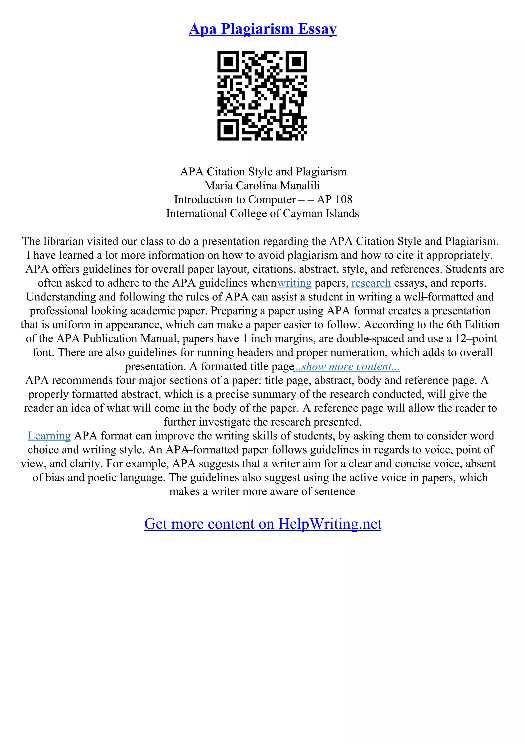 Apa Plagiarism Essay
APA Citation Style and Plagiarism
Maria Carolina Manalili
Introduction to Computer – – AP 108
International College of Cayman Islands
The librarian visited our class to do a presentation regarding the APA Citation Style and Plagiarism.
I have learned a lot more information on how to avoid plagiarism and how to cite it appropriately.
APA offers guidelines for overall paper layout, citations, abstract, style, and references. Students are
often asked to adhere to the APA guidelines whenwriting papers, research essays, and reports.
Understanding and following the rules of APA can assist a student in writing a well
–formatted and
professional looking academic paper. Preparing a paper using APA format creates a presentation
that is uniform in appearance, which can make a paper easier to follow. According to the 6th Edition
of the APA Publication Manual, papers have 1 inch margins, are double
–spaced and use a 12–point
font. There are also guidelines for running headers and proper numeration, which adds to overall
presentation. A formatted title page...show more content...
APA recommends four major sections of a paper: title page, abstract, body and reference page. A
properly formatted abstract, which is a precise summary of the research conducted, will give the
reader an idea of what will come in the body of the paper. A reference page will allow the reader to
further investigate the research presented.
Learning APA format can improve the writing skills of students, by asking them to consider word
choice and writing style. An APA
–formatted paper follows guidelines in regards to voice, point of
view, and clarity. For example, APA suggests that a writer aim for a clear and concise voice, absent
of bias and poetic language. The guidelines also suggest using the active voice in papers, which
makes a writer more aware of sentence
Get more content on HelpWriting.net
 