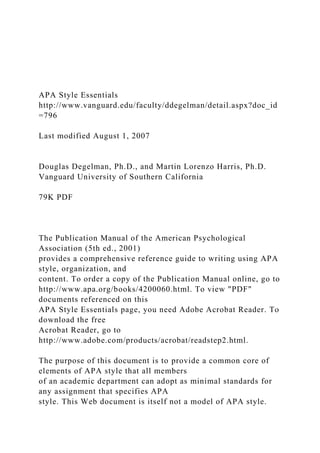 APA Style Essentials
http://www.vanguard.edu/faculty/ddegelman/detail.aspx?doc_id
=796
Last modified August 1, 2007
Douglas Degelman, Ph.D., and Martin Lorenzo Harris, Ph.D.
Vanguard University of Southern California
79K PDF
The Publication Manual of the American Psychological
Association (5th ed., 2001)
provides a comprehensive reference guide to writing using APA
style, organization, and
content. To order a copy of the Publication Manual online, go to
http://www.apa.org/books/4200060.html. To view "PDF"
documents referenced on this
APA Style Essentials page, you need Adobe Acrobat Reader. To
download the free
Acrobat Reader, go to
http://www.adobe.com/products/acrobat/readstep2.html.
The purpose of this document is to provide a common core of
elements of APA style that all members
of an academic department can adopt as minimal standards for
any assignment that specifies APA
style. This Web document is itself not a model of APA style.
 