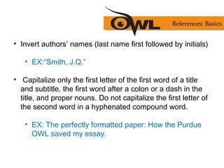 • Invert authors’ names (last name first followed by initials)
• EX:“Smith, J.Q.”
• Capitalize only the first letter of the first word of a title
and subtitle, the first word after a colon or a dash in the
title, and proper nouns. Do not capitalize the first letter of
the second word in a hyphenated compound word.
• EX: The perfectly formatted paper: How the Purdue
OWL saved my essay.
References: Basics
 