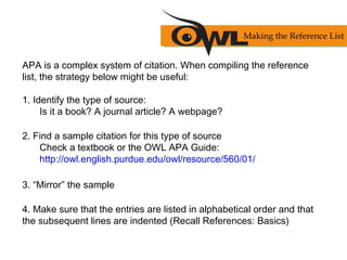 APA is a complex system of citation. When compiling the reference
list, the strategy below might be useful:
1. Identify the type of source:
Is it a book? A journal article? A webpage?
2. Find a sample citation for this type of source
Check a textbook or the OWL APA Guide:
http://owl.english.purdue.edu/owl/resource/560/01/
3. “Mirror” the sample
4. Make sure that the entries are listed in alphabetical order and that
the subsequent lines are indented (Recall References: Basics)
Making the Reference List
 