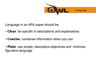 Language in an APA paper should be:
• Clear: be specific in descriptions and explanations
• Concise: condense information when you can
• Plain: use simple, descriptive adjectives and minimize
figurative language
Language
 