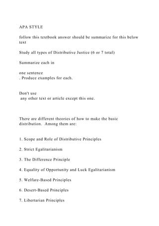 APA STYLE
follow this textbook answer should be summarize for this below
text
Study all types of Distributive Justice (6 or 7 total)
Summarize each in
one sentence
. Produce examples for each.
Don't use
any other text or article except this one.
There are different theories of how to make the basic
distribution. Among them are:
1. Scope and Role of Distributive Principles
2. Strict Egalitarianism
3. The Difference Principle
4. Equality of Opportunity and Luck Egalitarianism
5. Welfare-Based Principles
6. Desert-Based Principles
7. Libertarian Principles
 