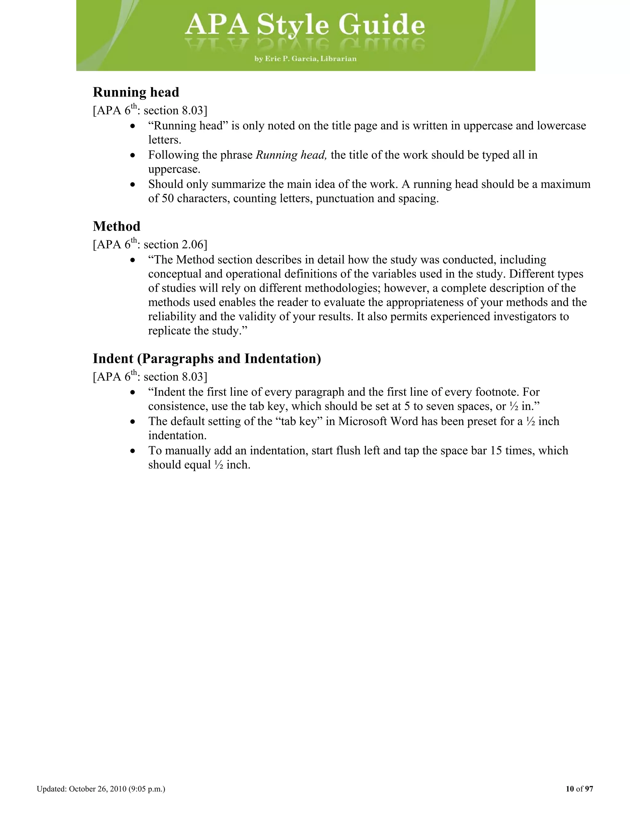 Updated: October 26, 2010 (9:05 p.m.) 10 of 97
Running head
[APA 6th
: section 8.03]
• “Running head” is only noted on the title page and is written in uppercase and lowercase
letters.
• Following the phrase Running head, the title of the work should be typed all in
uppercase.
• Should only summarize the main idea of the work. A running head should be a maximum
of 50 characters, counting letters, punctuation and spacing.
Method
[APA 6th
: section 2.06]
• “The Method section describes in detail how the study was conducted, including
conceptual and operational definitions of the variables used in the study. Different types
of studies will rely on different methodologies; however, a complete description of the
methods used enables the reader to evaluate the appropriateness of your methods and the
reliability and the validity of your results. It also permits experienced investigators to
replicate the study.”
Indent (Paragraphs and Indentation)
[APA 6th
: section 8.03]
• “Indent the first line of every paragraph and the first line of every footnote. For
consistence, use the tab key, which should be set at 5 to seven spaces, or ½ in.”
• The default setting of the “tab key” in Microsoft Word has been preset for a ½ inch
indentation.
• To manually add an indentation, start flush left and tap the space bar 15 times, which
should equal ½ inch.
 