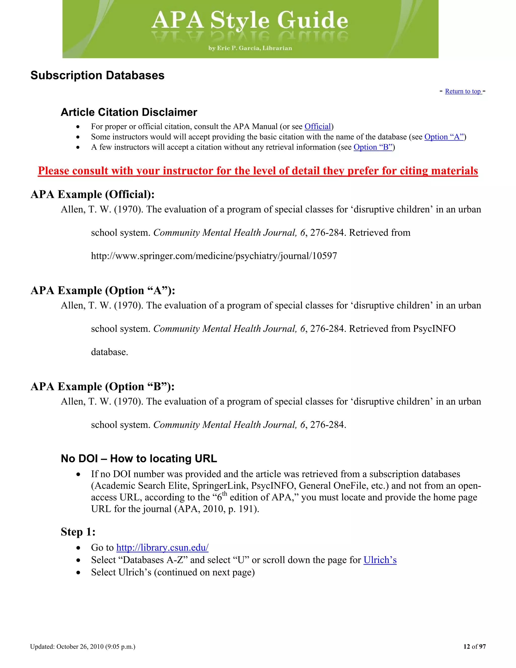 Updated: October 26, 2010 (9:05 p.m.) 12 of 97
Subscription Databases
- Return to top -
Article Citation Disclaimer
• For proper or official citation, consult the APA Manual (or see Official)
• Some instructors would will accept providing the basic citation with the name of the database (see Option “A”)
• A few instructors will accept a citation without any retrieval information (see Option “B”)
Please consult with your instructor for the level of detail they prefer for citing materials
APA Example (Official):
Allen, T. W. (1970). The evaluation of a program of special classes for ‘disruptive children’ in an urban
school system. Community Mental Health Journal, 6, 276-284. Retrieved from
http://www.springer.com/medicine/psychiatry/journal/10597
APA Example (Option “A”):
Allen, T. W. (1970). The evaluation of a program of special classes for ‘disruptive children’ in an urban
school system. Community Mental Health Journal, 6, 276-284. Retrieved from PsycINFO
database.
APA Example (Option “B”):
Allen, T. W. (1970). The evaluation of a program of special classes for ‘disruptive children’ in an urban
school system. Community Mental Health Journal, 6, 276-284.
No DOI – How to locating URL
• If no DOI number was provided and the article was retrieved from a subscription databases
(Academic Search Elite, SpringerLink, PsycINFO, General OneFile, etc.) and not from an open-
access URL, according to the “6th
edition of APA,” you must locate and provide the home page
URL for the journal (APA, 2010, p. 191).
Step 1:
• Go to http://library.csun.edu/
• Select “Databases A-Z” and select “U” or scroll down the page for Ulrich’s
• Select Ulrich’s (continued on next page)
 