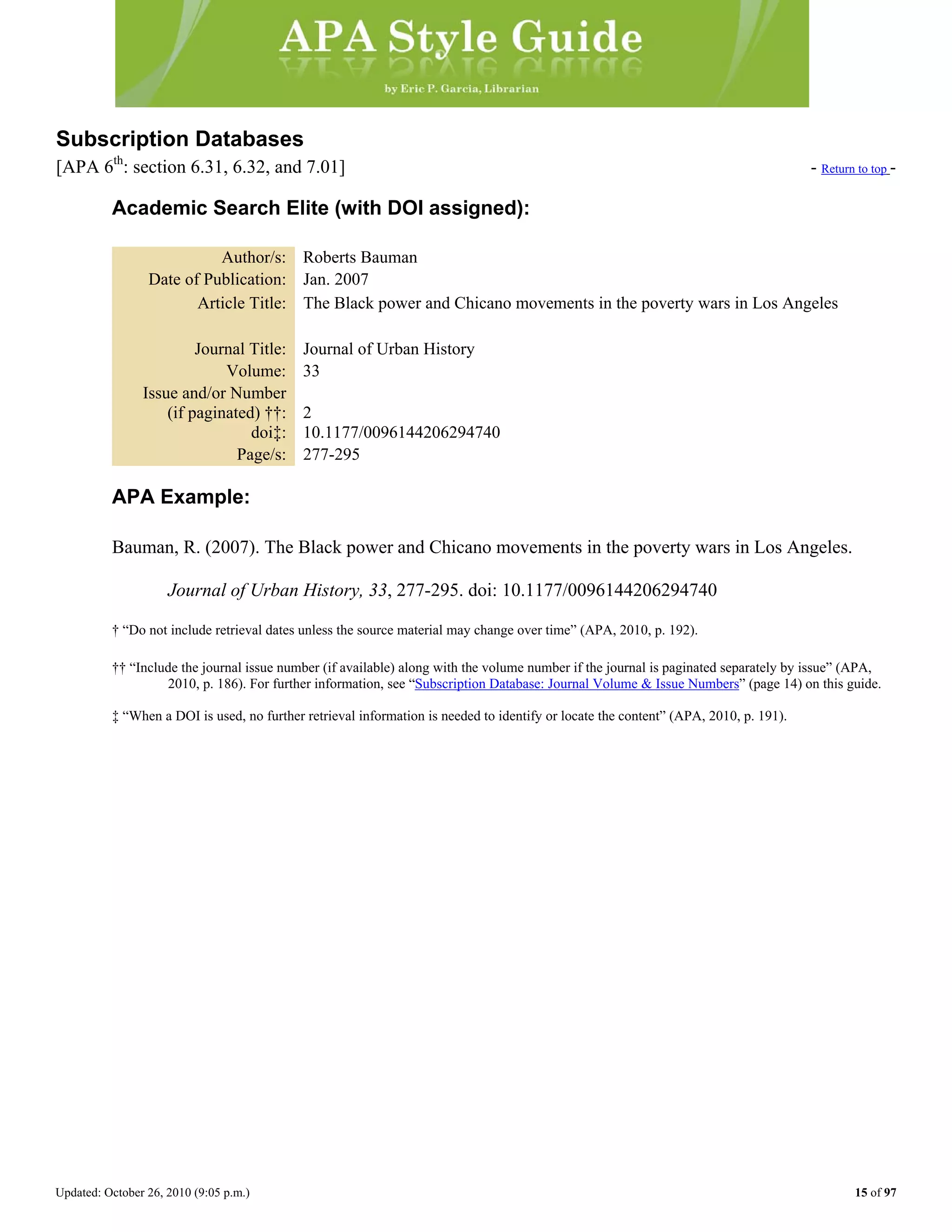 Updated: October 26, 2010 (9:05 p.m.) 15 of 97
Subscription Databases
[APA 6th
: section 6.31, 6.32, and 7.01] - Return to top -
Academic Search Elite (with DOI assigned):
Author/s: Roberts Bauman
Date of Publication: Jan. 2007
Article Title: The Black power and Chicano movements in the poverty wars in Los Angeles
Journal Title: Journal of Urban History
Volume: 33
Issue and/or Number
(if paginated) ††: 2
doi‡: 10.1177/0096144206294740
Page/s: 277-295
APA Example:
Bauman, R. (2007). The Black power and Chicano movements in the poverty wars in Los Angeles.
Journal of Urban History, 33, 277-295. doi: 10.1177/0096144206294740
† “Do not include retrieval dates unless the source material may change over time” (APA, 2010, p. 192).
†† “Include the journal issue number (if available) along with the volume number if the journal is paginated separately by issue” (APA,
2010, p. 186). For further information, see “Subscription Database: Journal Volume & Issue Numbers” (page 14) on this guide.
‡ “When a DOI is used, no further retrieval information is needed to identify or locate the content” (APA, 2010, p. 191).
 