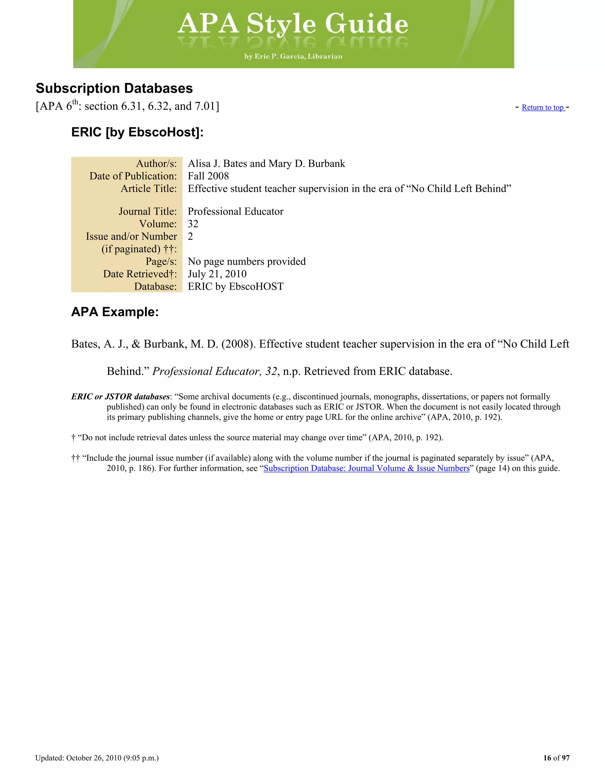 Updated: October 26, 2010 (9:05 p.m.) 16 of 97
Subscription Databases
[APA 6th
: section 6.31, 6.32, and 7.01] - Return to top -
ERIC [by EbscoHost]:
Author/s: Alisa J. Bates and Mary D. Burbank
Date of Publication: Fall 2008
Article Title: Effective student teacher supervision in the era of “No Child Left Behind”
Journal Title: Professional Educator
Volume: 32
Issue and/or Number
(if paginated) ††:
2
Page/s: No page numbers provided
Date Retrieved†: July 21, 2010
Database: ERIC by EbscoHOST
APA Example:
Bates, A. J., & Burbank, M. D. (2008). Effective student teacher supervision in the era of “No Child Left
Behind.” Professional Educator, 32, n.p. Retrieved from ERIC database.
ERIC or JSTOR databases: “Some archival documents (e.g., discontinued journals, monographs, dissertations, or papers not formally
published) can only be found in electronic databases such as ERIC or JSTOR. When the document is not easily located through
its primary publishing channels, give the home or entry page URL for the online archive” (APA, 2010, p. 192).
† “Do not include retrieval dates unless the source material may change over time” (APA, 2010, p. 192).
†† “Include the journal issue number (if available) along with the volume number if the journal is paginated separately by issue” (APA,
2010, p. 186). For further information, see “Subscription Database: Journal Volume & Issue Numbers” (page 14) on this guide.
 
