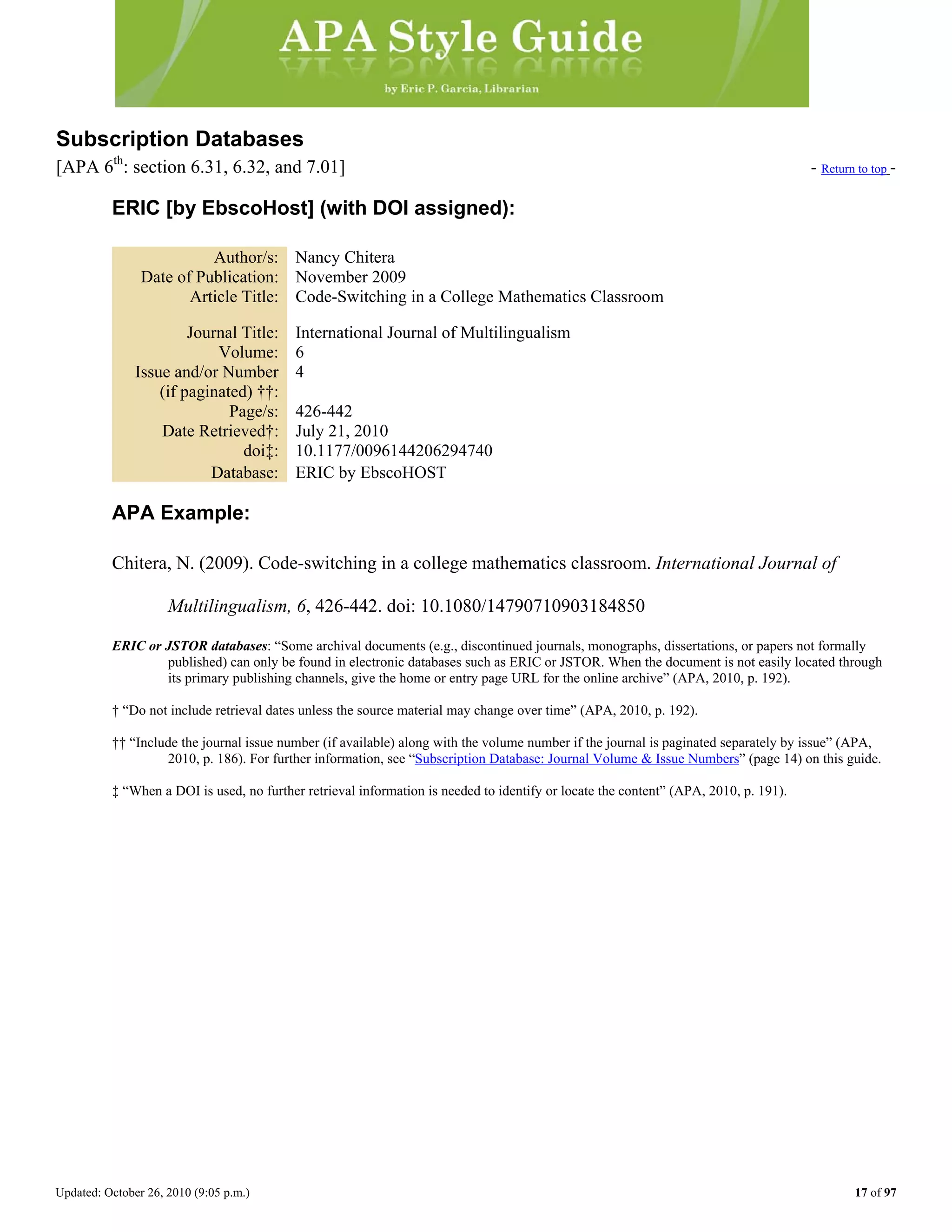 Updated: October 26, 2010 (9:05 p.m.) 17 of 97
Subscription Databases
[APA 6th
: section 6.31, 6.32, and 7.01] - Return to top -
ERIC [by EbscoHost] (with DOI assigned):
Author/s: Nancy Chitera
Date of Publication: November 2009
Article Title: Code-Switching in a College Mathematics Classroom
Journal Title: International Journal of Multilingualism
Volume: 6
Issue and/or Number
(if paginated) ††:
4
Page/s: 426-442
Date Retrieved†: July 21, 2010
doi‡: 10.1177/0096144206294740
Database: ERIC by EbscoHOST
APA Example:
Chitera, N. (2009). Code-switching in a college mathematics classroom. International Journal of
Multilingualism, 6, 426-442. doi: 10.1080/14790710903184850
ERIC or JSTOR databases: “Some archival documents (e.g., discontinued journals, monographs, dissertations, or papers not formally
published) can only be found in electronic databases such as ERIC or JSTOR. When the document is not easily located through
its primary publishing channels, give the home or entry page URL for the online archive” (APA, 2010, p. 192).
† “Do not include retrieval dates unless the source material may change over time” (APA, 2010, p. 192).
†† “Include the journal issue number (if available) along with the volume number if the journal is paginated separately by issue” (APA,
2010, p. 186). For further information, see “Subscription Database: Journal Volume & Issue Numbers” (page 14) on this guide.
‡ “When a DOI is used, no further retrieval information is needed to identify or locate the content” (APA, 2010, p. 191).
 