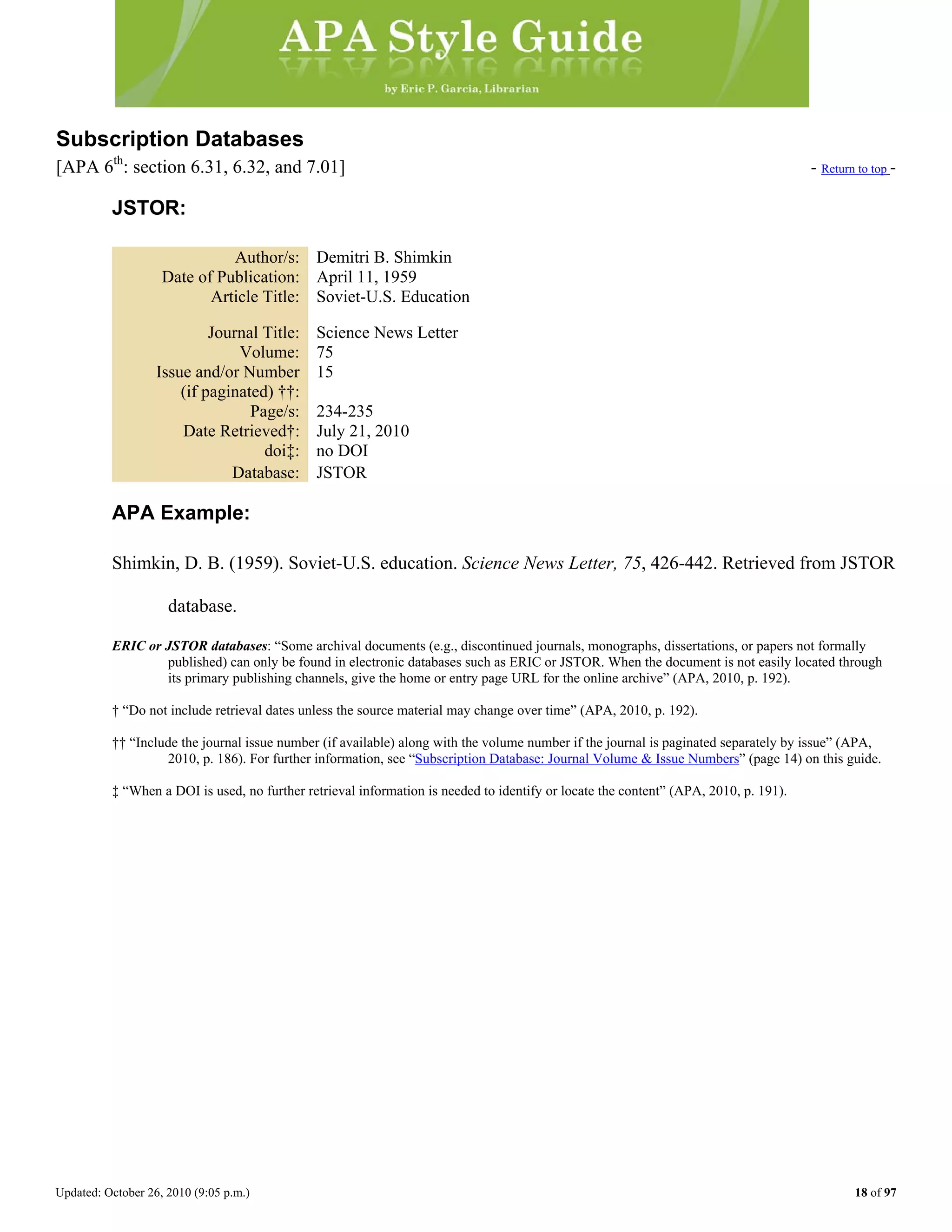 Updated: October 26, 2010 (9:05 p.m.) 18 of 97
Subscription Databases
[APA 6th
: section 6.31, 6.32, and 7.01] - Return to top -
JSTOR:
Author/s: Demitri B. Shimkin
Date of Publication: April 11, 1959
Article Title: Soviet-U.S. Education
Journal Title: Science News Letter
Volume: 75
Issue and/or Number
(if paginated) ††:
15
Page/s: 234-235
Date Retrieved†: July 21, 2010
doi‡: no DOI
Database: JSTOR
APA Example:
Shimkin, D. B. (1959). Soviet-U.S. education. Science News Letter, 75, 426-442. Retrieved from JSTOR
database.
ERIC or JSTOR databases: “Some archival documents (e.g., discontinued journals, monographs, dissertations, or papers not formally
published) can only be found in electronic databases such as ERIC or JSTOR. When the document is not easily located through
its primary publishing channels, give the home or entry page URL for the online archive” (APA, 2010, p. 192).
† “Do not include retrieval dates unless the source material may change over time” (APA, 2010, p. 192).
†† “Include the journal issue number (if available) along with the volume number if the journal is paginated separately by issue” (APA,
2010, p. 186). For further information, see “Subscription Database: Journal Volume & Issue Numbers” (page 14) on this guide.
‡ “When a DOI is used, no further retrieval information is needed to identify or locate the content” (APA, 2010, p. 191).
 