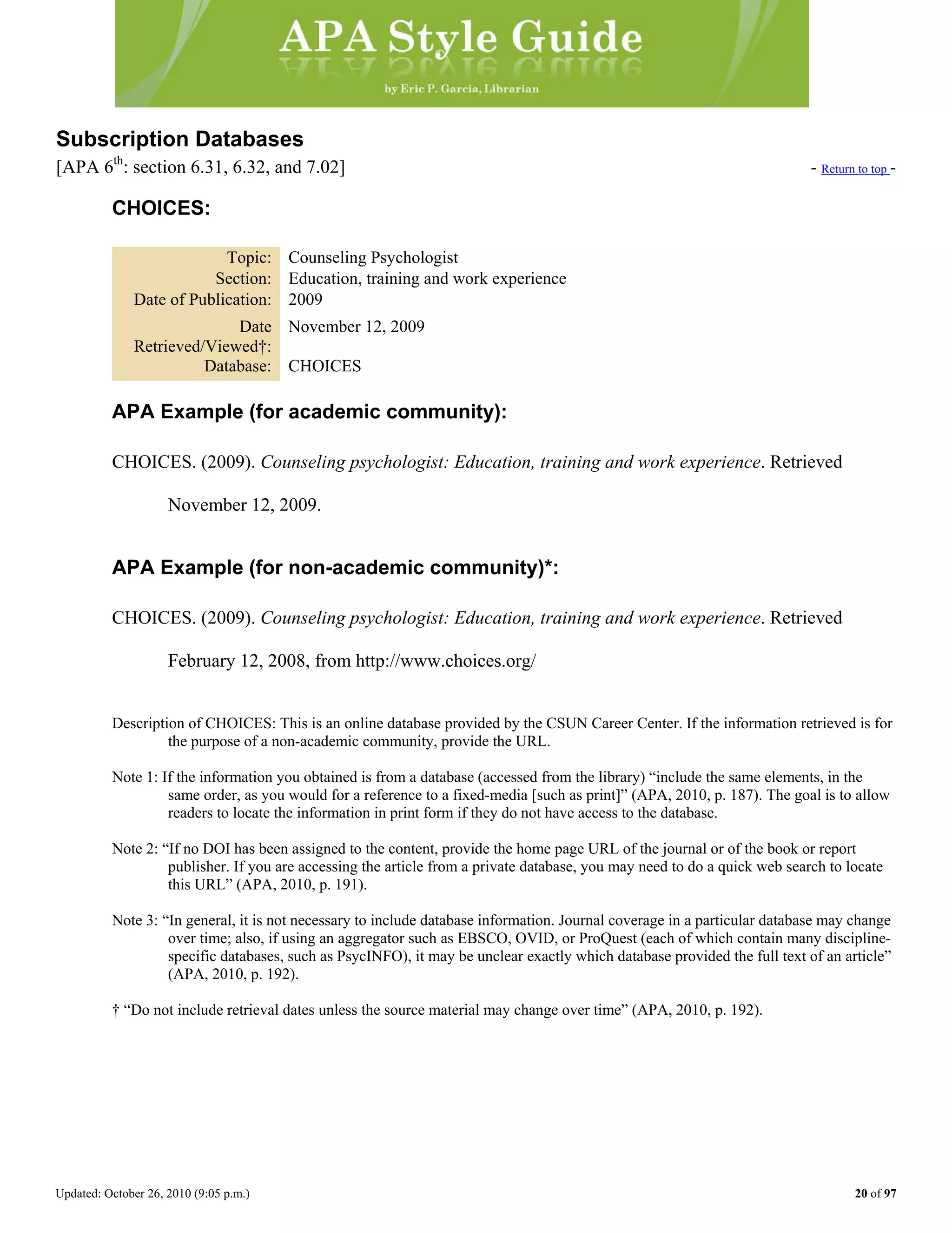 Updated: October 26, 2010 (9:05 p.m.) 20 of 97
Subscription Databases
[APA 6th
: section 6.31, 6.32, and 7.02] - Return to top -
CHOICES:
Topic: Counseling Psychologist
Section: Education, training and work experience
Date of Publication: 2009
Date
Retrieved/Viewed†:
November 12, 2009
Database: CHOICES
APA Example (for academic community):
CHOICES. (2009). Counseling psychologist: Education, training and work experience. Retrieved
November 12, 2009.
APA Example (for non-academic community)*:
CHOICES. (2009). Counseling psychologist: Education, training and work experience. Retrieved
February 12, 2008, from http://www.choices.org/
Description of CHOICES: This is an online database provided by the CSUN Career Center. If the information retrieved is for
the purpose of a non-academic community, provide the URL.
Note 1: If the information you obtained is from a database (accessed from the library) “include the same elements, in the
same order, as you would for a reference to a fixed-media [such as print]” (APA, 2010, p. 187). The goal is to allow
readers to locate the information in print form if they do not have access to the database.
Note 2: “If no DOI has been assigned to the content, provide the home page URL of the journal or of the book or report
publisher. If you are accessing the article from a private database, you may need to do a quick web search to locate
this URL” (APA, 2010, p. 191).
Note 3: “In general, it is not necessary to include database information. Journal coverage in a particular database may change
over time; also, if using an aggregator such as EBSCO, OVID, or ProQuest (each of which contain many discipline-
specific databases, such as PsycINFO), it may be unclear exactly which database provided the full text of an article”
(APA, 2010, p. 192).
† “Do not include retrieval dates unless the source material may change over time” (APA, 2010, p. 192).
 