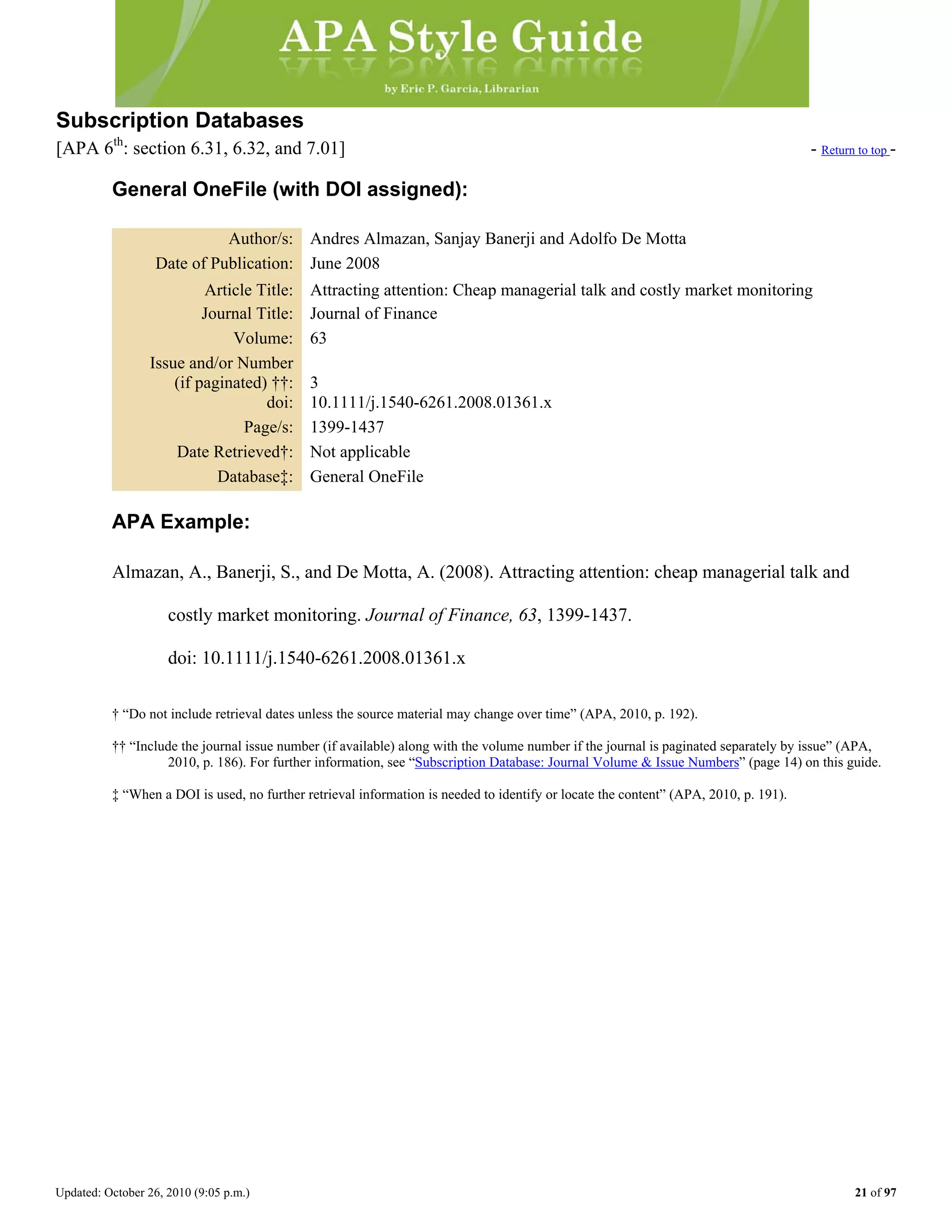 Updated: October 26, 2010 (9:05 p.m.) 21 of 97
Subscription Databases
[APA 6th
: section 6.31, 6.32, and 7.01] - Return to top -
General OneFile (with DOI assigned):
Author/s: Andres Almazan, Sanjay Banerji and Adolfo De Motta
Date of Publication: June 2008
Article Title: Attracting attention: Cheap managerial talk and costly market monitoring
Journal Title: Journal of Finance
Volume: 63
Issue and/or Number
(if paginated) ††: 3
doi: 10.1111/j.1540-6261.2008.01361.x
Page/s: 1399-1437
Date Retrieved†: Not applicable
Database‡: General OneFile
APA Example:
Almazan, A., Banerji, S., and De Motta, A. (2008). Attracting attention: cheap managerial talk and
costly market monitoring. Journal of Finance, 63, 1399-1437.
doi: 10.1111/j.1540-6261.2008.01361.x
† “Do not include retrieval dates unless the source material may change over time” (APA, 2010, p. 192).
†† “Include the journal issue number (if available) along with the volume number if the journal is paginated separately by issue” (APA,
2010, p. 186). For further information, see “Subscription Database: Journal Volume & Issue Numbers” (page 14) on this guide.
‡ “When a DOI is used, no further retrieval information is needed to identify or locate the content” (APA, 2010, p. 191).
 