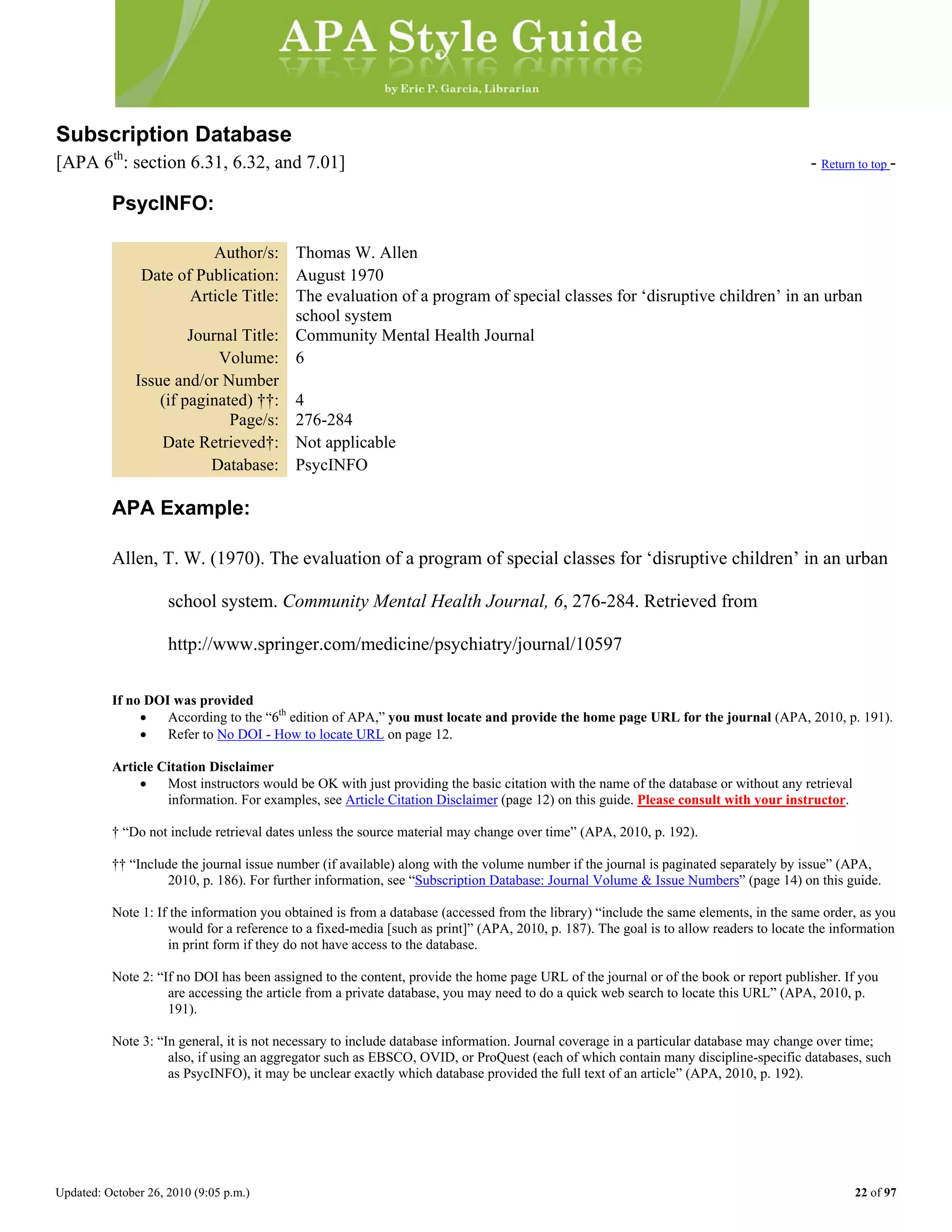 Updated: October 26, 2010 (9:05 p.m.) 22 of 97
Subscription Database
[APA 6th
: section 6.31, 6.32, and 7.01] - Return to top -
PsycINFO:
Author/s: Thomas W. Allen
Date of Publication: August 1970
Article Title: The evaluation of a program of special classes for ‘disruptive children’ in an urban
school system
Journal Title: Community Mental Health Journal
Volume: 6
Issue and/or Number
(if paginated) ††: 4
Page/s: 276-284
Date Retrieved†: Not applicable
Database: PsycINFO
APA Example:
Allen, T. W. (1970). The evaluation of a program of special classes for ‘disruptive children’ in an urban
school system. Community Mental Health Journal, 6, 276-284. Retrieved from
http://www.springer.com/medicine/psychiatry/journal/10597
If no DOI was provided
• According to the “6th
edition of APA,” you must locate and provide the home page URL for the journal (APA, 2010, p. 191).
• Refer to No DOI - How to locate URL on page 12.
Article Citation Disclaimer
• Most instructors would be OK with just providing the basic citation with the name of the database or without any retrieval
information. For examples, see Article Citation Disclaimer (page 12) on this guide. Please consult with your instructor.
† “Do not include retrieval dates unless the source material may change over time” (APA, 2010, p. 192).
†† “Include the journal issue number (if available) along with the volume number if the journal is paginated separately by issue” (APA,
2010, p. 186). For further information, see “Subscription Database: Journal Volume & Issue Numbers” (page 14) on this guide.
Note 1: If the information you obtained is from a database (accessed from the library) “include the same elements, in the same order, as you
would for a reference to a fixed-media [such as print]” (APA, 2010, p. 187). The goal is to allow readers to locate the information
in print form if they do not have access to the database.
Note 2: “If no DOI has been assigned to the content, provide the home page URL of the journal or of the book or report publisher. If you
are accessing the article from a private database, you may need to do a quick web search to locate this URL” (APA, 2010, p.
191).
Note 3: “In general, it is not necessary to include database information. Journal coverage in a particular database may change over time;
also, if using an aggregator such as EBSCO, OVID, or ProQuest (each of which contain many discipline-specific databases, such
as PsycINFO), it may be unclear exactly which database provided the full text of an article” (APA, 2010, p. 192).
 