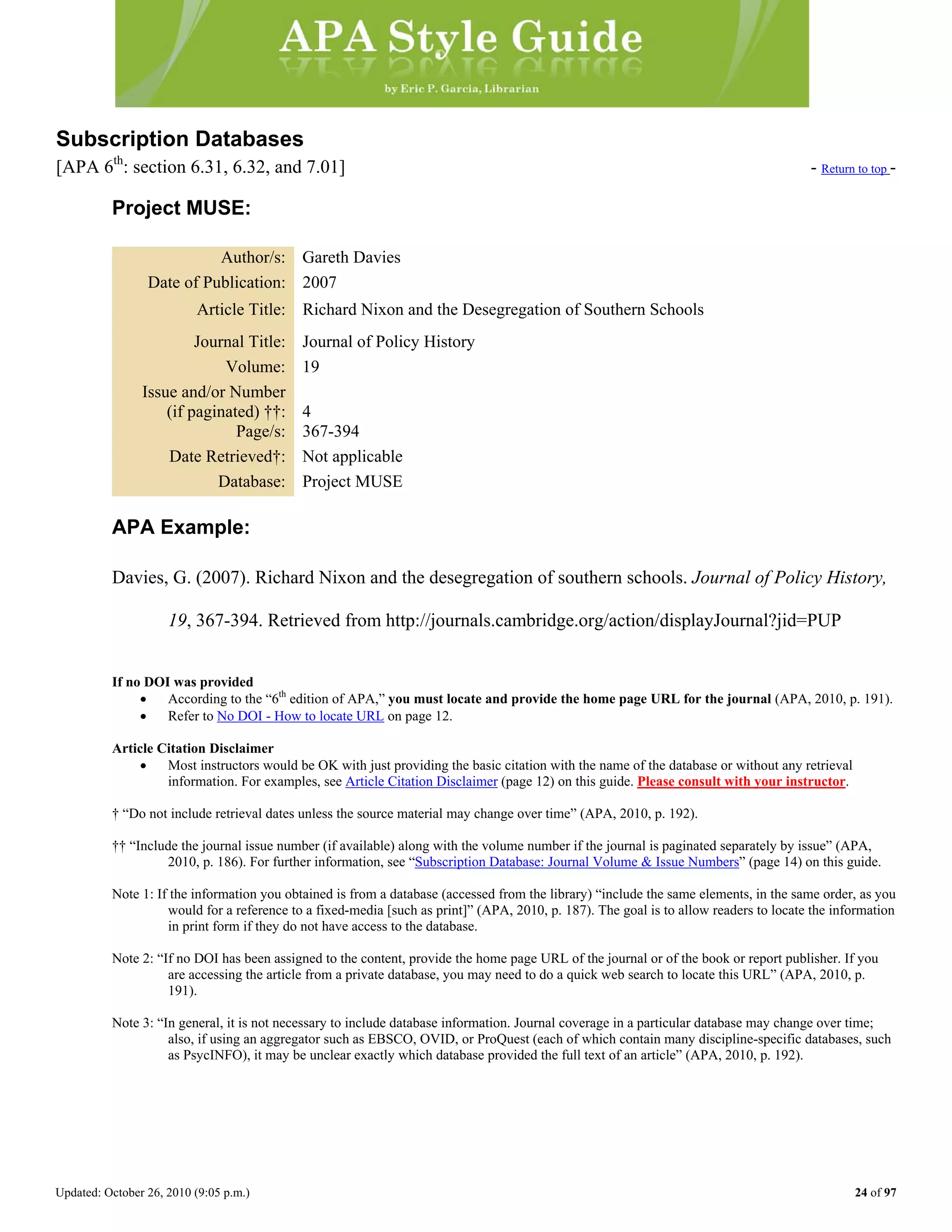 Updated: October 26, 2010 (9:05 p.m.) 24 of 97
Subscription Databases
[APA 6th
: section 6.31, 6.32, and 7.01] - Return to top -
Project MUSE:
Author/s: Gareth Davies
Date of Publication: 2007
Article Title: Richard Nixon and the Desegregation of Southern Schools
Journal Title: Journal of Policy History
Volume: 19
Issue and/or Number
(if paginated) ††: 4
Page/s: 367-394
Date Retrieved†: Not applicable
Database: Project MUSE
APA Example:
Davies, G. (2007). Richard Nixon and the desegregation of southern schools. Journal of Policy History,
19, 367-394. Retrieved from http://journals.cambridge.org/action/displayJournal?jid=PUP
If no DOI was provided
• According to the “6th
edition of APA,” you must locate and provide the home page URL for the journal (APA, 2010, p. 191).
• Refer to No DOI - How to locate URL on page 12.
Article Citation Disclaimer
• Most instructors would be OK with just providing the basic citation with the name of the database or without any retrieval
information. For examples, see Article Citation Disclaimer (page 12) on this guide. Please consult with your instructor.
† “Do not include retrieval dates unless the source material may change over time” (APA, 2010, p. 192).
†† “Include the journal issue number (if available) along with the volume number if the journal is paginated separately by issue” (APA,
2010, p. 186). For further information, see “Subscription Database: Journal Volume & Issue Numbers” (page 14) on this guide.
Note 1: If the information you obtained is from a database (accessed from the library) “include the same elements, in the same order, as you
would for a reference to a fixed-media [such as print]” (APA, 2010, p. 187). The goal is to allow readers to locate the information
in print form if they do not have access to the database.
Note 2: “If no DOI has been assigned to the content, provide the home page URL of the journal or of the book or report publisher. If you
are accessing the article from a private database, you may need to do a quick web search to locate this URL” (APA, 2010, p.
191).
Note 3: “In general, it is not necessary to include database information. Journal coverage in a particular database may change over time;
also, if using an aggregator such as EBSCO, OVID, or ProQuest (each of which contain many discipline-specific databases, such
as PsycINFO), it may be unclear exactly which database provided the full text of an article” (APA, 2010, p. 192).
 