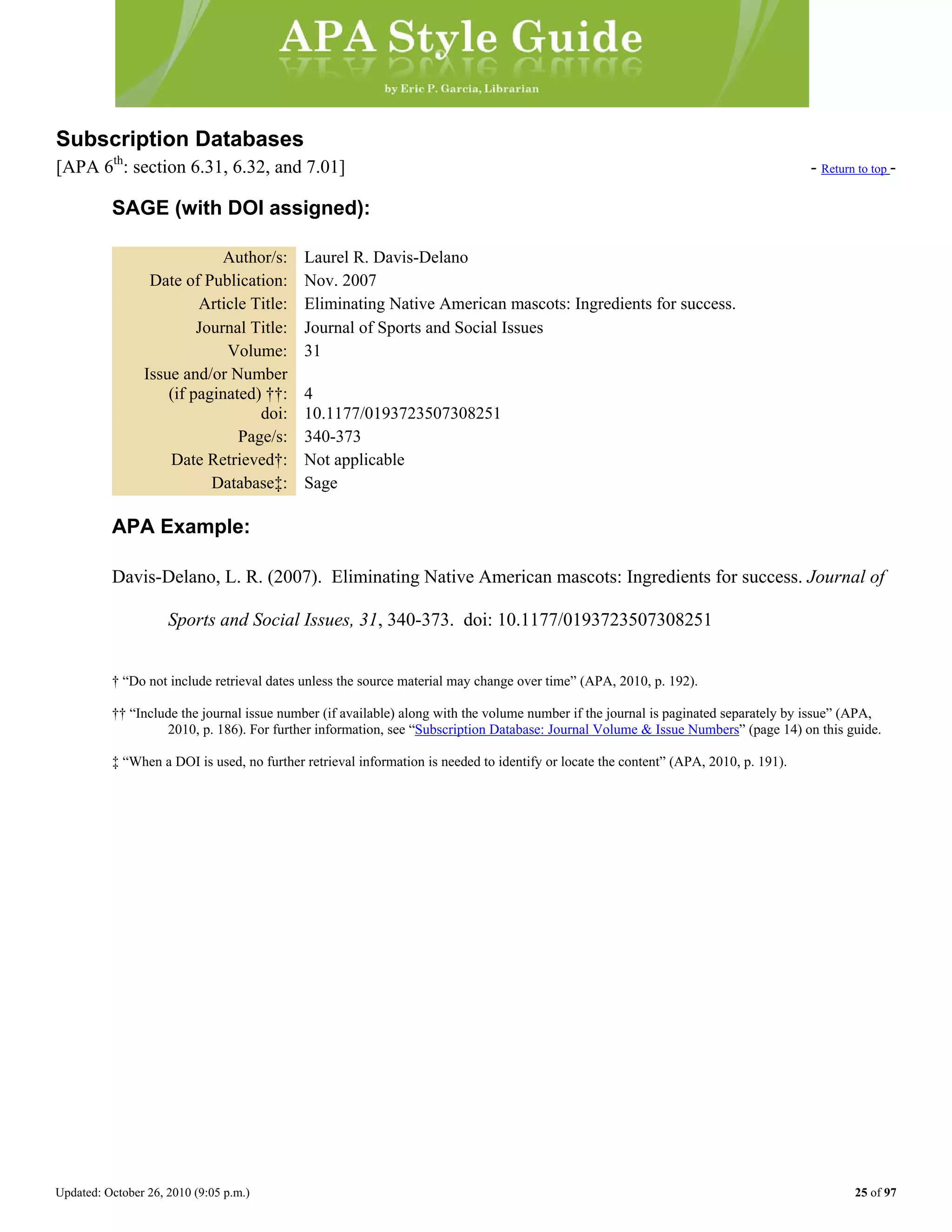 Updated: October 26, 2010 (9:05 p.m.) 25 of 97
Subscription Databases
[APA 6th
: section 6.31, 6.32, and 7.01] - Return to top -
SAGE (with DOI assigned):
Author/s: Laurel R. Davis-Delano
Date of Publication: Nov. 2007
Article Title: Eliminating Native American mascots: Ingredients for success.
Journal Title: Journal of Sports and Social Issues
Volume: 31
Issue and/or Number
(if paginated) ††: 4
doi: 10.1177/0193723507308251
Page/s: 340-373
Date Retrieved†: Not applicable
Database‡: Sage
APA Example:
Davis-Delano, L. R. (2007). Eliminating Native American mascots: Ingredients for success. Journal of
Sports and Social Issues, 31, 340-373. doi: 10.1177/0193723507308251
† “Do not include retrieval dates unless the source material may change over time” (APA, 2010, p. 192).
†† “Include the journal issue number (if available) along with the volume number if the journal is paginated separately by issue” (APA,
2010, p. 186). For further information, see “Subscription Database: Journal Volume & Issue Numbers” (page 14) on this guide.
‡ “When a DOI is used, no further retrieval information is needed to identify or locate the content” (APA, 2010, p. 191).
 