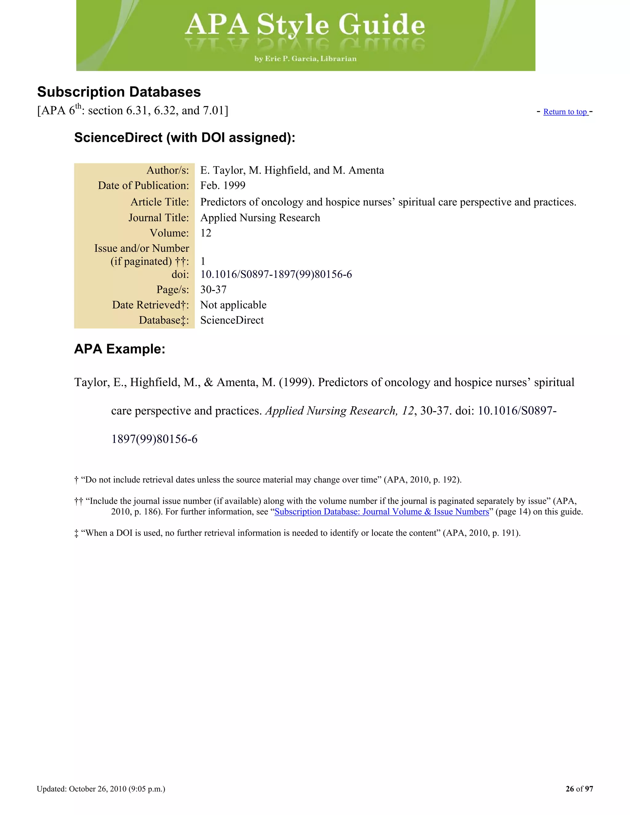 Updated: October 26, 2010 (9:05 p.m.) 26 of 97
Subscription Databases
[APA 6th
: section 6.31, 6.32, and 7.01] - Return to top -
ScienceDirect (with DOI assigned):
Author/s: E. Taylor, M. Highfield, and M. Amenta
Date of Publication: Feb. 1999
Article Title: Predictors of oncology and hospice nurses’ spiritual care perspective and practices.
Journal Title: Applied Nursing Research
Volume: 12
Issue and/or Number
(if paginated) ††: 1
doi: 10.1016/S0897-1897(99)80156-6
Page/s: 30-37
Date Retrieved†: Not applicable
Database‡: ScienceDirect
APA Example:
Taylor, E., Highfield, M., & Amenta, M. (1999). Predictors of oncology and hospice nurses’ spiritual
care perspective and practices. Applied Nursing Research, 12, 30-37. doi: 10.1016/S0897-
1897(99)80156-6
† “Do not include retrieval dates unless the source material may change over time” (APA, 2010, p. 192).
†† “Include the journal issue number (if available) along with the volume number if the journal is paginated separately by issue” (APA,
2010, p. 186). For further information, see “Subscription Database: Journal Volume & Issue Numbers” (page 14) on this guide.
‡ “When a DOI is used, no further retrieval information is needed to identify or locate the content” (APA, 2010, p. 191).
 
