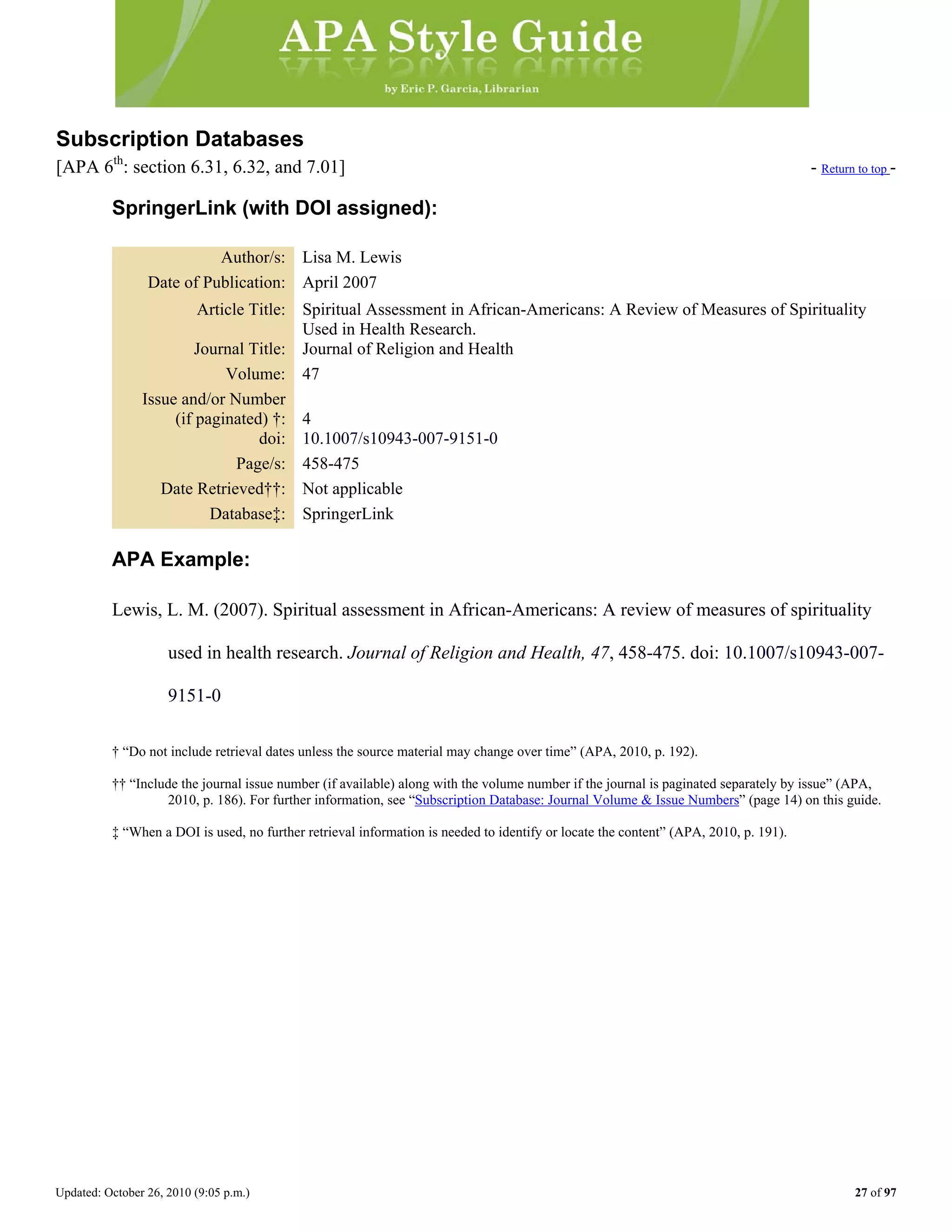 Updated: October 26, 2010 (9:05 p.m.) 27 of 97
Subscription Databases
[APA 6th
: section 6.31, 6.32, and 7.01] - Return to top -
SpringerLink (with DOI assigned):
Author/s: Lisa M. Lewis
Date of Publication: April 2007
Article Title: Spiritual Assessment in African-Americans: A Review of Measures of Spirituality
Used in Health Research.
Journal Title: Journal of Religion and Health
Volume: 47
Issue and/or Number
(if paginated) †: 4
doi: 10.1007/s10943-007-9151-0
Page/s: 458-475
Date Retrieved††: Not applicable
Database‡: SpringerLink
APA Example:
Lewis, L. M. (2007). Spiritual assessment in African-Americans: A review of measures of spirituality
used in health research. Journal of Religion and Health, 47, 458-475. doi: 10.1007/s10943-007-
9151-0
† “Do not include retrieval dates unless the source material may change over time” (APA, 2010, p. 192).
†† “Include the journal issue number (if available) along with the volume number if the journal is paginated separately by issue” (APA,
2010, p. 186). For further information, see “Subscription Database: Journal Volume & Issue Numbers” (page 14) on this guide.
‡ “When a DOI is used, no further retrieval information is needed to identify or locate the content” (APA, 2010, p. 191).
 