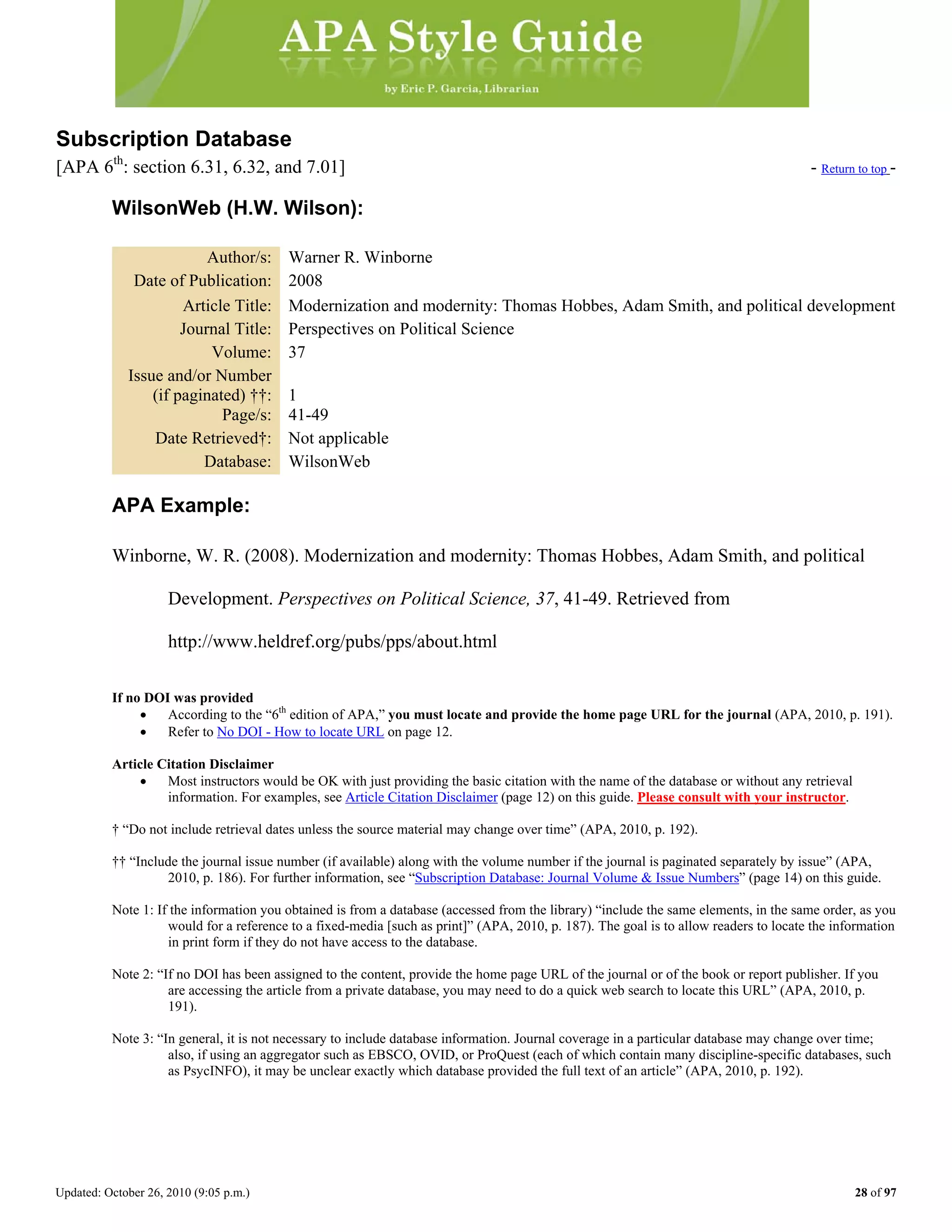 Updated: October 26, 2010 (9:05 p.m.) 28 of 97
Subscription Database
[APA 6th
: section 6.31, 6.32, and 7.01] - Return to top -
WilsonWeb (H.W. Wilson):
Author/s: Warner R. Winborne
Date of Publication: 2008
Article Title: Modernization and modernity: Thomas Hobbes, Adam Smith, and political development
Journal Title: Perspectives on Political Science
Volume: 37
Issue and/or Number
(if paginated) ††: 1
Page/s: 41-49
Date Retrieved†: Not applicable
Database: WilsonWeb
APA Example:
Winborne, W. R. (2008). Modernization and modernity: Thomas Hobbes, Adam Smith, and political
Development. Perspectives on Political Science, 37, 41-49. Retrieved from
http://www.heldref.org/pubs/pps/about.html
If no DOI was provided
• According to the “6th
edition of APA,” you must locate and provide the home page URL for the journal (APA, 2010, p. 191).
• Refer to No DOI - How to locate URL on page 12.
Article Citation Disclaimer
• Most instructors would be OK with just providing the basic citation with the name of the database or without any retrieval
information. For examples, see Article Citation Disclaimer (page 12) on this guide. Please consult with your instructor.
† “Do not include retrieval dates unless the source material may change over time” (APA, 2010, p. 192).
†† “Include the journal issue number (if available) along with the volume number if the journal is paginated separately by issue” (APA,
2010, p. 186). For further information, see “Subscription Database: Journal Volume & Issue Numbers” (page 14) on this guide.
Note 1: If the information you obtained is from a database (accessed from the library) “include the same elements, in the same order, as you
would for a reference to a fixed-media [such as print]” (APA, 2010, p. 187). The goal is to allow readers to locate the information
in print form if they do not have access to the database.
Note 2: “If no DOI has been assigned to the content, provide the home page URL of the journal or of the book or report publisher. If you
are accessing the article from a private database, you may need to do a quick web search to locate this URL” (APA, 2010, p.
191).
Note 3: “In general, it is not necessary to include database information. Journal coverage in a particular database may change over time;
also, if using an aggregator such as EBSCO, OVID, or ProQuest (each of which contain many discipline-specific databases, such
as PsycINFO), it may be unclear exactly which database provided the full text of an article” (APA, 2010, p. 192).
 