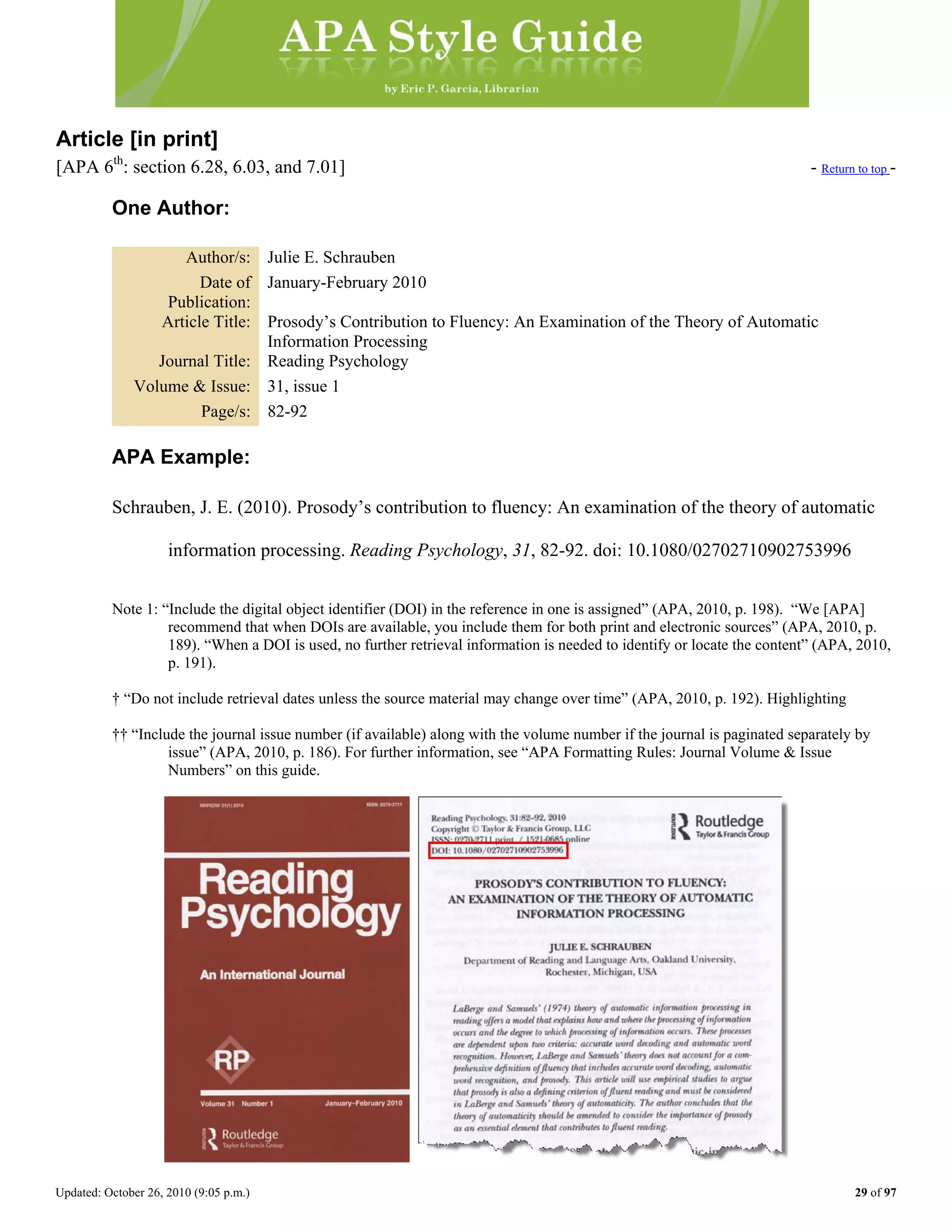 Updated: October 26, 2010 (9:05 p.m.) 29 of 97
Article [in print]
[APA 6th
: section 6.28, 6.03, and 7.01] - Return to top -
One Author:
Author/s: Julie E. Schrauben
Date of
Publication:
January-February 2010
Article Title: Prosody’s Contribution to Fluency: An Examination of the Theory of Automatic
Information Processing
Journal Title: Reading Psychology
Volume & Issue: 31, issue 1
Page/s: 82-92
APA Example:
Schrauben, J. E. (2010). Prosody’s contribution to fluency: An examination of the theory of automatic
information processing. Reading Psychology, 31, 82-92. doi: 10.1080/02702710902753996
Note 1: “Include the digital object identifier (DOI) in the reference in one is assigned” (APA, 2010, p. 198). “We [APA]
recommend that when DOIs are available, you include them for both print and electronic sources” (APA, 2010, p.
189). “When a DOI is used, no further retrieval information is needed to identify or locate the content” (APA, 2010,
p. 191).
† “Do not include retrieval dates unless the source material may change over time” (APA, 2010, p. 192). Highlighting
†† “Include the journal issue number (if available) along with the volume number if the journal is paginated separately by
issue” (APA, 2010, p. 186). For further information, see “APA Formatting Rules: Journal Volume & Issue
Numbers” on this guide.
 