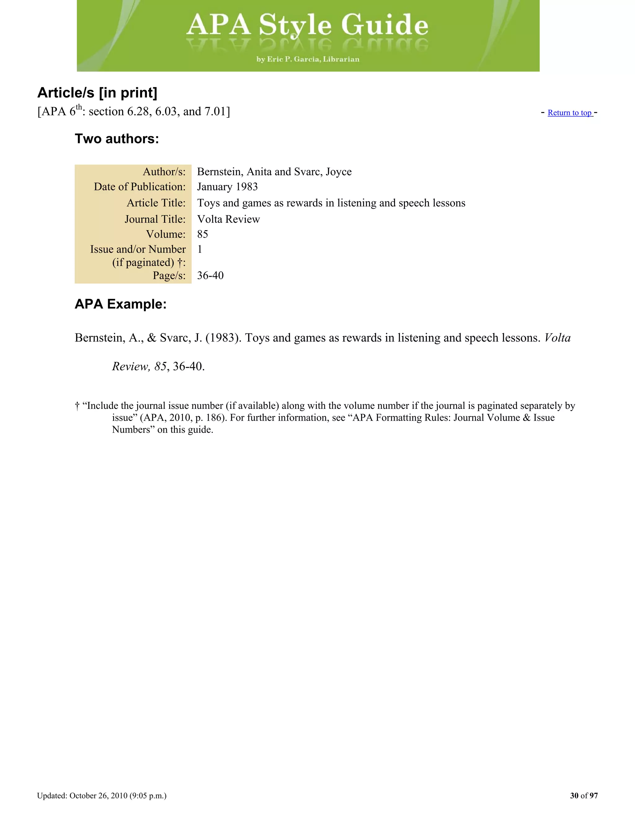 Updated: October 26, 2010 (9:05 p.m.) 30 of 97
Article/s [in print]
[APA 6th
: section 6.28, 6.03, and 7.01] - Return to top -
Two authors:
Author/s: Bernstein, Anita and Svarc, Joyce
Date of Publication: January 1983
Article Title: Toys and games as rewards in listening and speech lessons
Journal Title: Volta Review
Volume: 85
Issue and/or Number
(if paginated) †:
1
Page/s: 36-40
APA Example:
Bernstein, A., & Svarc, J. (1983). Toys and games as rewards in listening and speech lessons. Volta
Review, 85, 36-40.
† “Include the journal issue number (if available) along with the volume number if the journal is paginated separately by
issue” (APA, 2010, p. 186). For further information, see “APA Formatting Rules: Journal Volume & Issue
Numbers” on this guide.
 