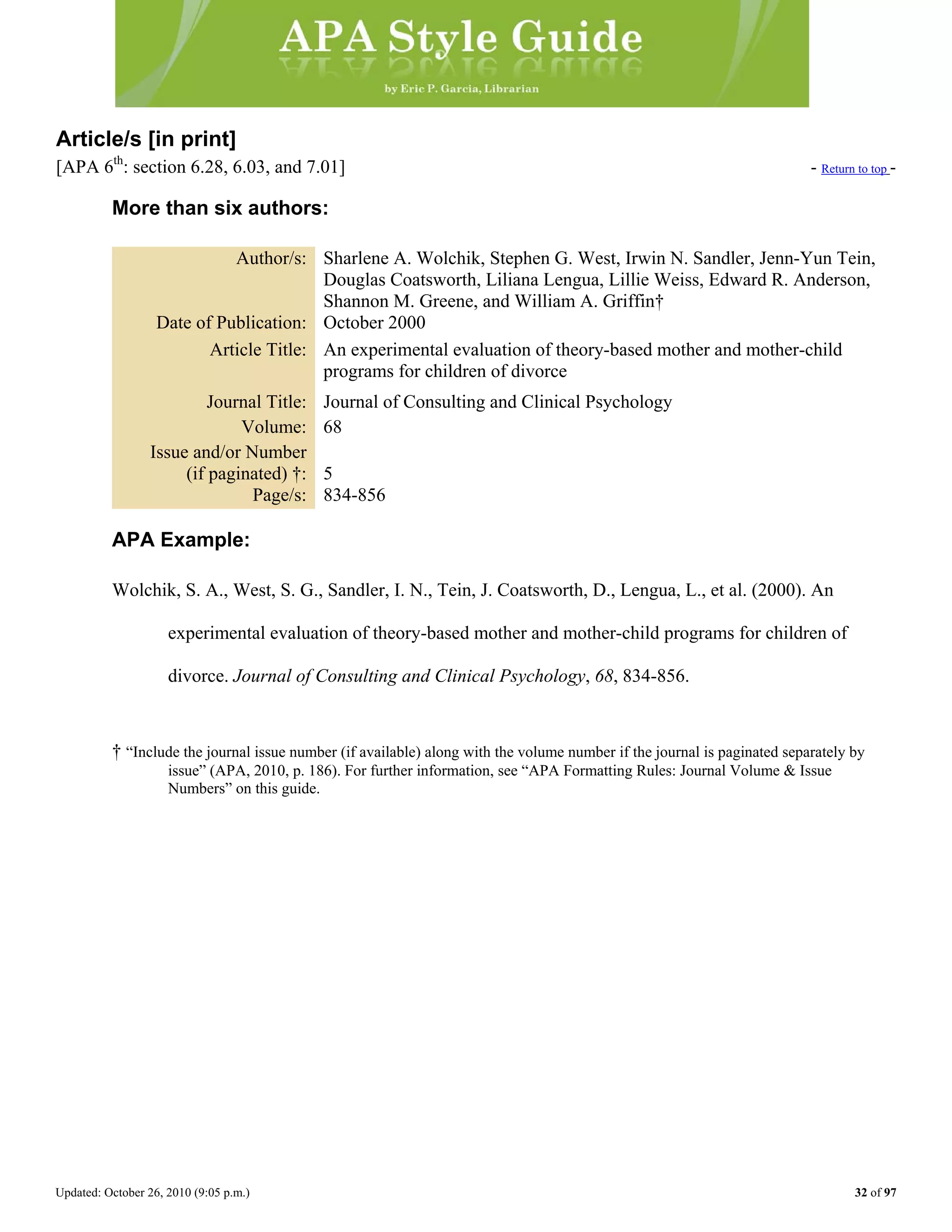 Updated: October 26, 2010 (9:05 p.m.) 32 of 97
Article/s [in print]
[APA 6th
: section 6.28, 6.03, and 7.01] - Return to top -
More than six authors:
Author/s: Sharlene A. Wolchik, Stephen G. West, Irwin N. Sandler, Jenn-Yun Tein,
Douglas Coatsworth, Liliana Lengua, Lillie Weiss, Edward R. Anderson,
Shannon M. Greene, and William A. Griffin†
Date of Publication: October 2000
Article Title: An experimental evaluation of theory-based mother and mother-child
programs for children of divorce
Journal Title: Journal of Consulting and Clinical Psychology
Volume: 68
Issue and/or Number
(if paginated) †: 5
Page/s: 834-856
APA Example:
Wolchik, S. A., West, S. G., Sandler, I. N., Tein, J. Coatsworth, D., Lengua, L., et al. (2000). An
experimental evaluation of theory-based mother and mother-child programs for children of
divorce. Journal of Consulting and Clinical Psychology, 68, 834-856.
† “Include the journal issue number (if available) along with the volume number if the journal is paginated separately by
issue” (APA, 2010, p. 186). For further information, see “APA Formatting Rules: Journal Volume & Issue
Numbers” on this guide.
 