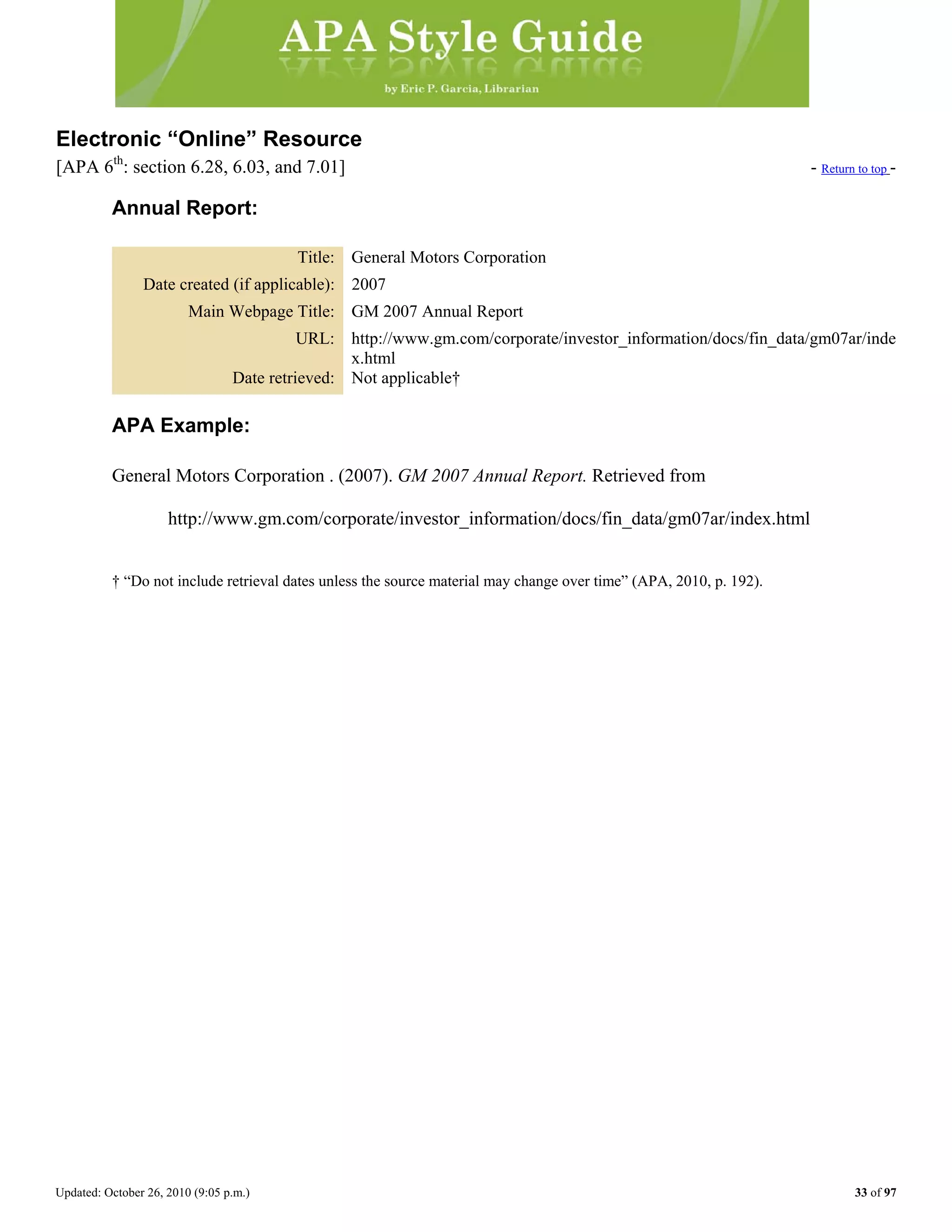 Updated: October 26, 2010 (9:05 p.m.) 33 of 97
Electronic “Online” Resource
[APA 6th
: section 6.28, 6.03, and 7.01] - Return to top -
Annual Report:
Title: General Motors Corporation
Date created (if applicable): 2007
Main Webpage Title: GM 2007 Annual Report
URL: http://www.gm.com/corporate/investor_information/docs/fin_data/gm07ar/inde
x.html
Date retrieved: Not applicable†
APA Example:
General Motors Corporation . (2007). GM 2007 Annual Report. Retrieved from
http://www.gm.com/corporate/investor_information/docs/fin_data/gm07ar/index.html
† “Do not include retrieval dates unless the source material may change over time” (APA, 2010, p. 192).
 