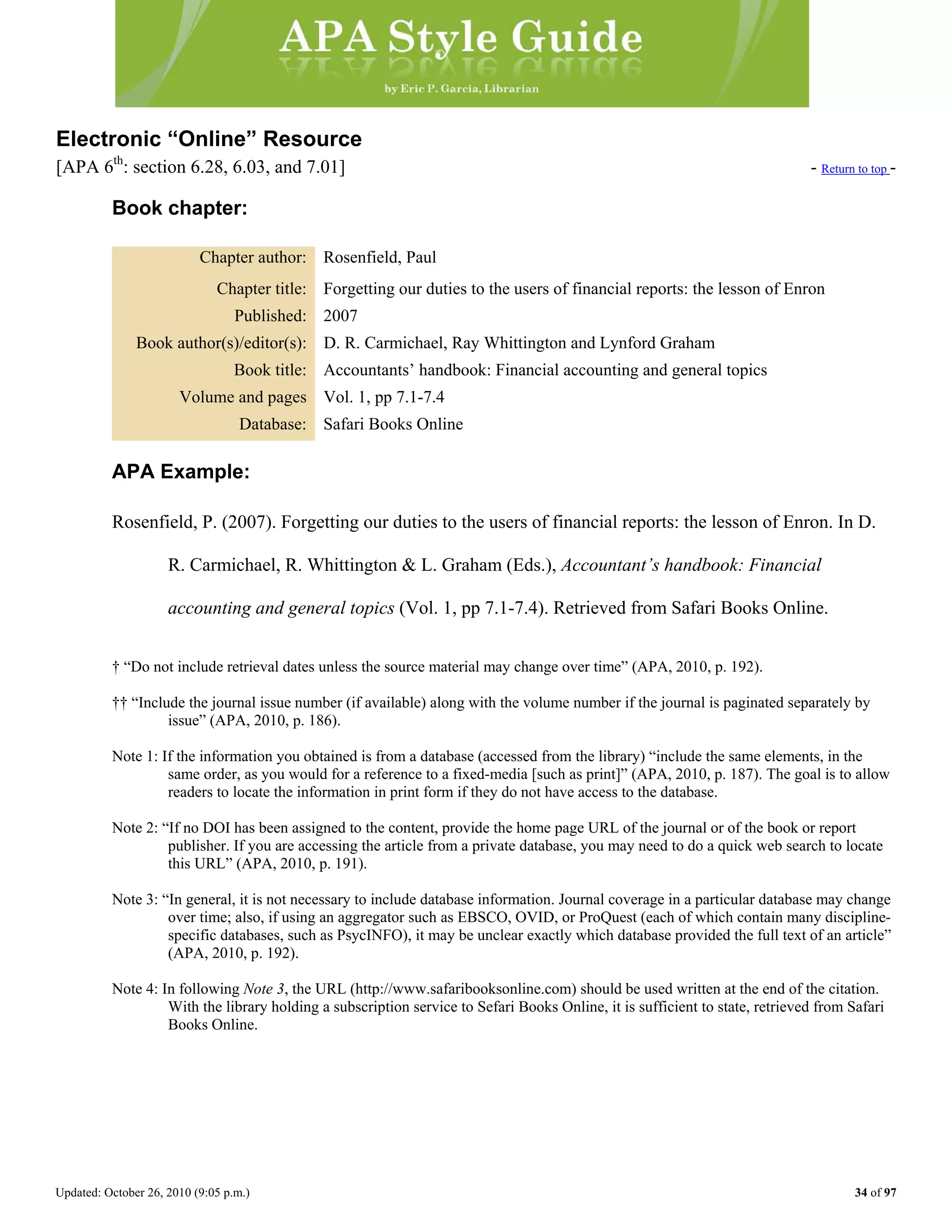 Updated: October 26, 2010 (9:05 p.m.) 34 of 97
Electronic “Online” Resource
[APA 6th
: section 6.28, 6.03, and 7.01] - Return to top -
Book chapter:
Chapter author: Rosenfield, Paul
Chapter title: Forgetting our duties to the users of financial reports: the lesson of Enron
Published: 2007
Book author(s)/editor(s): D. R. Carmichael, Ray Whittington and Lynford Graham
Book title: Accountants’ handbook: Financial accounting and general topics
Volume and pages Vol. 1, pp 7.1-7.4
Database: Safari Books Online
APA Example:
Rosenfield, P. (2007). Forgetting our duties to the users of financial reports: the lesson of Enron. In D.
R. Carmichael, R. Whittington & L. Graham (Eds.), Accountant’s handbook: Financial
accounting and general topics (Vol. 1, pp 7.1-7.4). Retrieved from Safari Books Online.
† “Do not include retrieval dates unless the source material may change over time” (APA, 2010, p. 192).
†† “Include the journal issue number (if available) along with the volume number if the journal is paginated separately by
issue” (APA, 2010, p. 186).
Note 1: If the information you obtained is from a database (accessed from the library) “include the same elements, in the
same order, as you would for a reference to a fixed-media [such as print]” (APA, 2010, p. 187). The goal is to allow
readers to locate the information in print form if they do not have access to the database.
Note 2: “If no DOI has been assigned to the content, provide the home page URL of the journal or of the book or report
publisher. If you are accessing the article from a private database, you may need to do a quick web search to locate
this URL” (APA, 2010, p. 191).
Note 3: “In general, it is not necessary to include database information. Journal coverage in a particular database may change
over time; also, if using an aggregator such as EBSCO, OVID, or ProQuest (each of which contain many discipline-
specific databases, such as PsycINFO), it may be unclear exactly which database provided the full text of an article”
(APA, 2010, p. 192).
Note 4: In following Note 3, the URL (http://www.safaribooksonline.com) should be used written at the end of the citation.
With the library holding a subscription service to Sefari Books Online, it is sufficient to state, retrieved from Safari
Books Online.
 