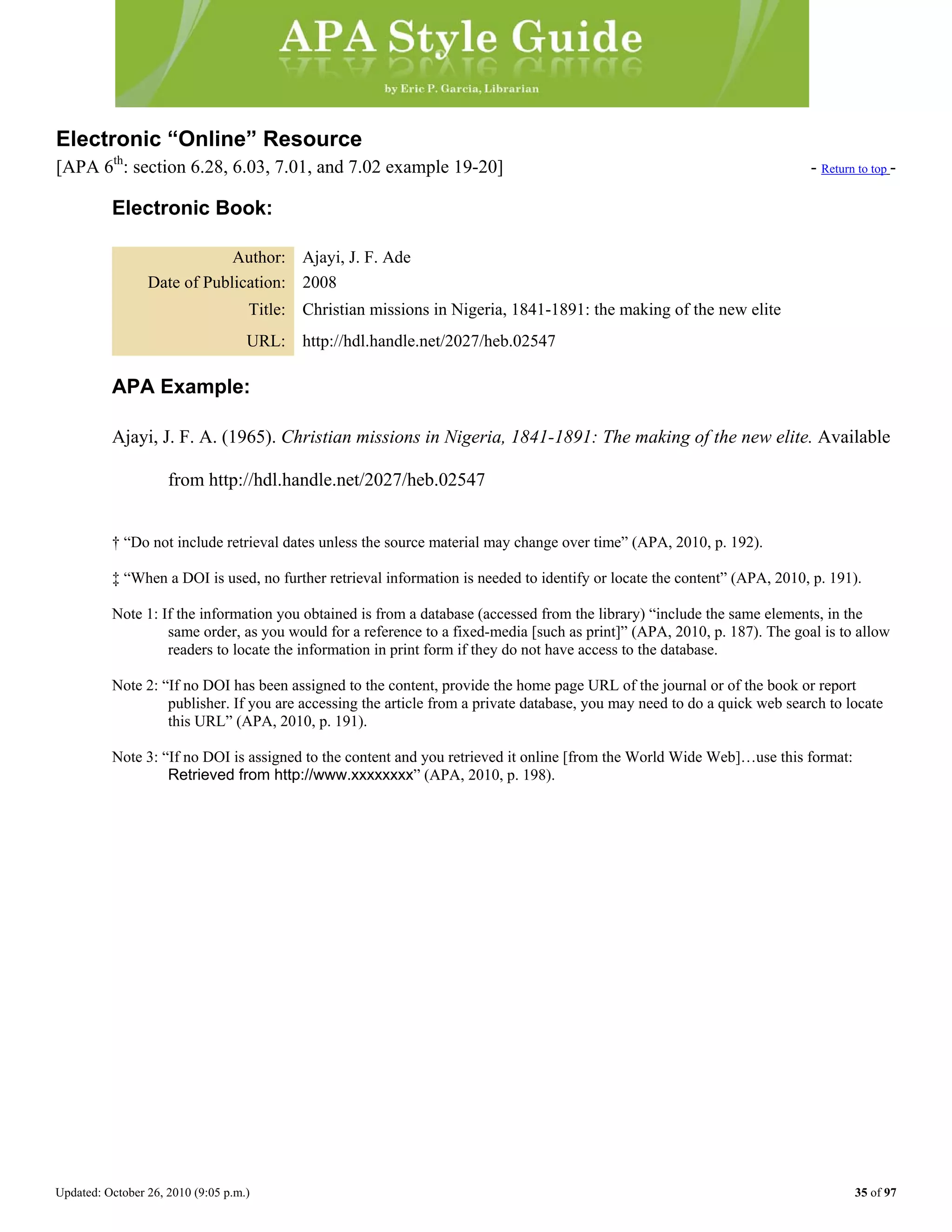 Updated: October 26, 2010 (9:05 p.m.) 35 of 97
Electronic “Online” Resource
[APA 6th
: section 6.28, 6.03, 7.01, and 7.02 example 19-20] - Return to top -
Electronic Book:
Author: Ajayi, J. F. Ade
Date of Publication: 2008
Title: Christian missions in Nigeria, 1841-1891: the making of the new elite
URL: http://hdl.handle.net/2027/heb.02547
APA Example:
Ajayi, J. F. A. (1965). Christian missions in Nigeria, 1841-1891: The making of the new elite. Available
from http://hdl.handle.net/2027/heb.02547
† “Do not include retrieval dates unless the source material may change over time” (APA, 2010, p. 192).
‡ “When a DOI is used, no further retrieval information is needed to identify or locate the content” (APA, 2010, p. 191).
Note 1: If the information you obtained is from a database (accessed from the library) “include the same elements, in the
same order, as you would for a reference to a fixed-media [such as print]” (APA, 2010, p. 187). The goal is to allow
readers to locate the information in print form if they do not have access to the database.
Note 2: “If no DOI has been assigned to the content, provide the home page URL of the journal or of the book or report
publisher. If you are accessing the article from a private database, you may need to do a quick web search to locate
this URL” (APA, 2010, p. 191).
Note 3: “If no DOI is assigned to the content and you retrieved it online [from the World Wide Web]…use this format:
Retrieved from http://www.xxxxxxxx” (APA, 2010, p. 198).
 