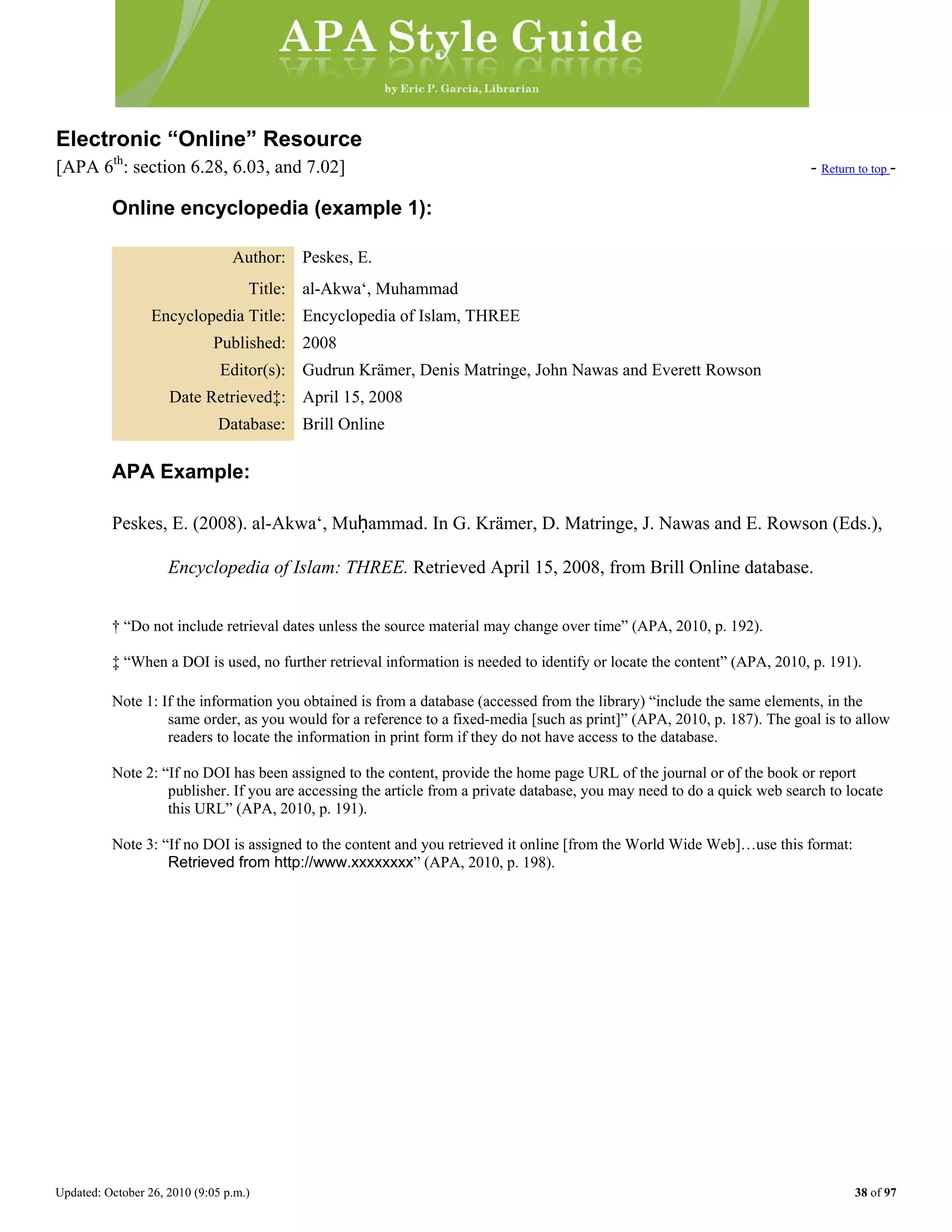 Updated: October 26, 2010 (9:05 p.m.) 38 of 97
Electronic “Online” Resource
[APA 6th
: section 6.28, 6.03, and 7.02] - Return to top -
Online encyclopedia (example 1):
Author: Peskes, E.
Title: al-Akwa‘, Muhammad
Encyclopedia Title: Encyclopedia of Islam, THREE
Published: 2008
Editor(s): Gudrun Krämer, Denis Matringe, John Nawas and Everett Rowson
Date Retrieved‡: April 15, 2008
Database: Brill Online
APA Example:
Peskes, E. (2008). al-Akwa‘, Muḥammad. In G. Krämer, D. Matringe, J. Nawas and E. Rowson (Eds.),
Encyclopedia of Islam: THREE. Retrieved April 15, 2008, from Brill Online database.
† “Do not include retrieval dates unless the source material may change over time” (APA, 2010, p. 192).
‡ “When a DOI is used, no further retrieval information is needed to identify or locate the content” (APA, 2010, p. 191).
Note 1: If the information you obtained is from a database (accessed from the library) “include the same elements, in the
same order, as you would for a reference to a fixed-media [such as print]” (APA, 2010, p. 187). The goal is to allow
readers to locate the information in print form if they do not have access to the database.
Note 2: “If no DOI has been assigned to the content, provide the home page URL of the journal or of the book or report
publisher. If you are accessing the article from a private database, you may need to do a quick web search to locate
this URL” (APA, 2010, p. 191).
Note 3: “If no DOI is assigned to the content and you retrieved it online [from the World Wide Web]…use this format:
Retrieved from http://www.xxxxxxxx” (APA, 2010, p. 198).
 