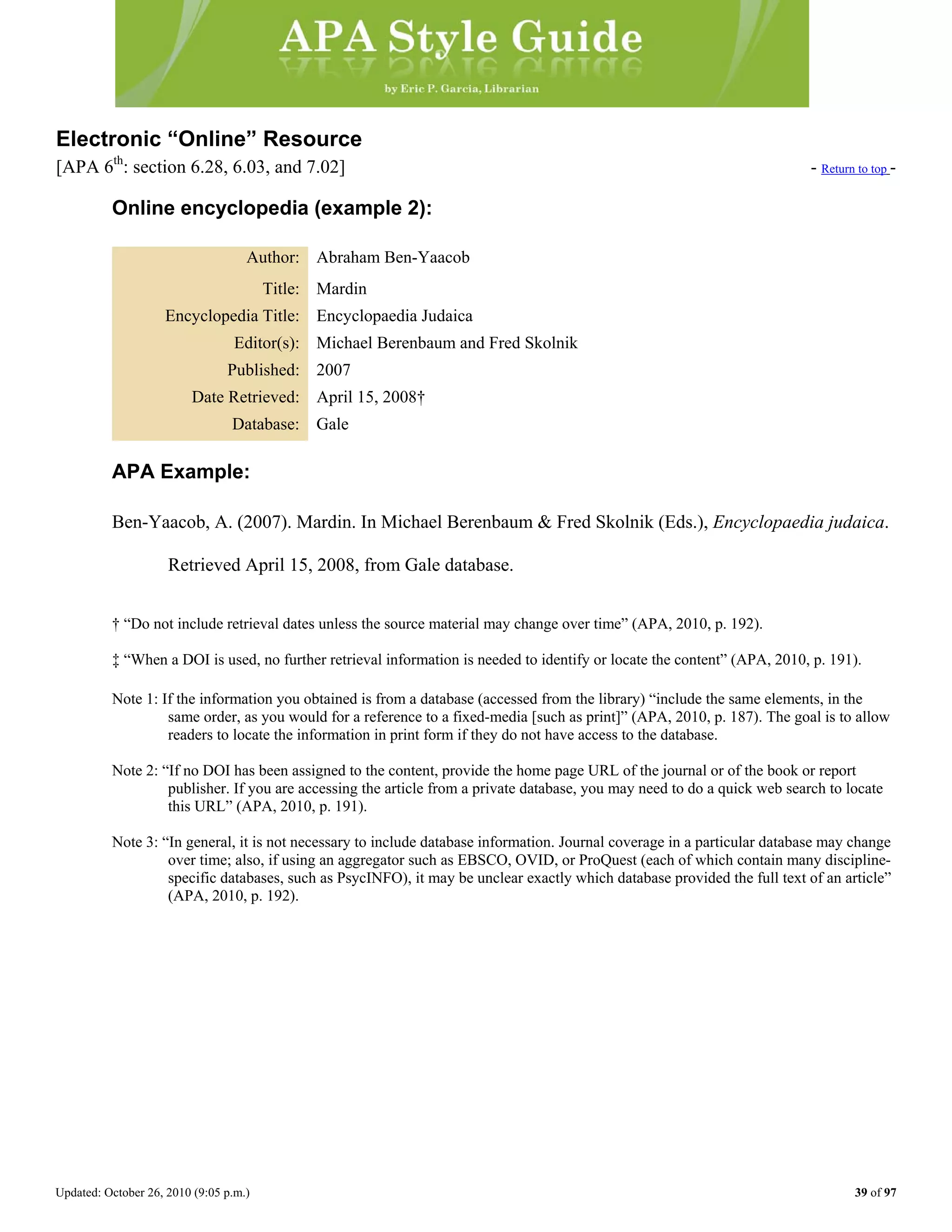 Updated: October 26, 2010 (9:05 p.m.) 39 of 97
Electronic “Online” Resource
[APA 6th
: section 6.28, 6.03, and 7.02] - Return to top -
Online encyclopedia (example 2):
Author: Abraham Ben-Yaacob
Title: Mardin
Encyclopedia Title: Encyclopaedia Judaica
Editor(s): Michael Berenbaum and Fred Skolnik
Published: 2007
Date Retrieved: April 15, 2008†
Database: Gale
APA Example:
Ben-Yaacob, A. (2007). Mardin. In Michael Berenbaum & Fred Skolnik (Eds.), Encyclopaedia judaica.
Retrieved April 15, 2008, from Gale database.
† “Do not include retrieval dates unless the source material may change over time” (APA, 2010, p. 192).
‡ “When a DOI is used, no further retrieval information is needed to identify or locate the content” (APA, 2010, p. 191).
Note 1: If the information you obtained is from a database (accessed from the library) “include the same elements, in the
same order, as you would for a reference to a fixed-media [such as print]” (APA, 2010, p. 187). The goal is to allow
readers to locate the information in print form if they do not have access to the database.
Note 2: “If no DOI has been assigned to the content, provide the home page URL of the journal or of the book or report
publisher. If you are accessing the article from a private database, you may need to do a quick web search to locate
this URL” (APA, 2010, p. 191).
Note 3: “In general, it is not necessary to include database information. Journal coverage in a particular database may change
over time; also, if using an aggregator such as EBSCO, OVID, or ProQuest (each of which contain many discipline-
specific databases, such as PsycINFO), it may be unclear exactly which database provided the full text of an article”
(APA, 2010, p. 192).
 