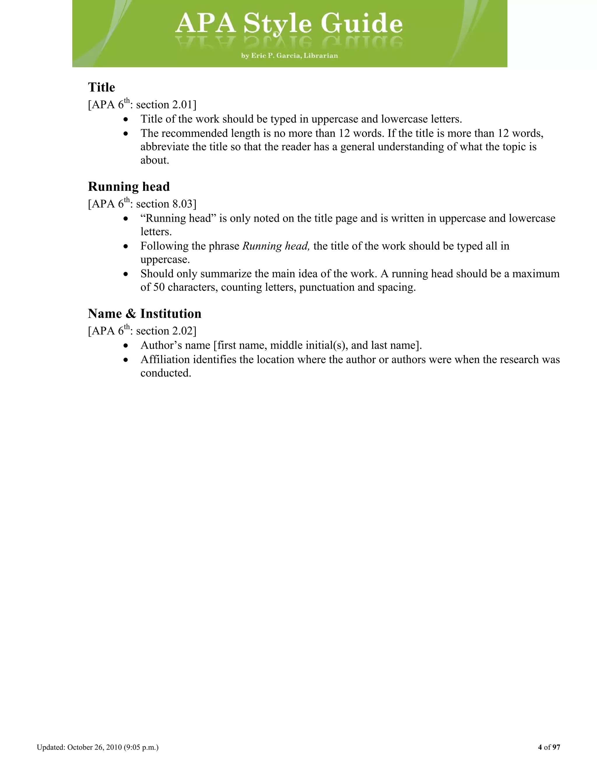 Updated: October 26, 2010 (9:05 p.m.) 4 of 97
Title
[APA 6th
: section 2.01]
• Title of the work should be typed in uppercase and lowercase letters.
• The recommended length is no more than 12 words. If the title is more than 12 words,
abbreviate the title so that the reader has a general understanding of what the topic is
about.
Running head
[APA 6th
: section 8.03]
• “Running head” is only noted on the title page and is written in uppercase and lowercase
letters.
• Following the phrase Running head, the title of the work should be typed all in
uppercase.
• Should only summarize the main idea of the work. A running head should be a maximum
of 50 characters, counting letters, punctuation and spacing.
Name & Institution
[APA 6th
: section 2.02]
• Author’s name [first name, middle initial(s), and last name].
• Affiliation identifies the location where the author or authors were when the research was
conducted.
 
