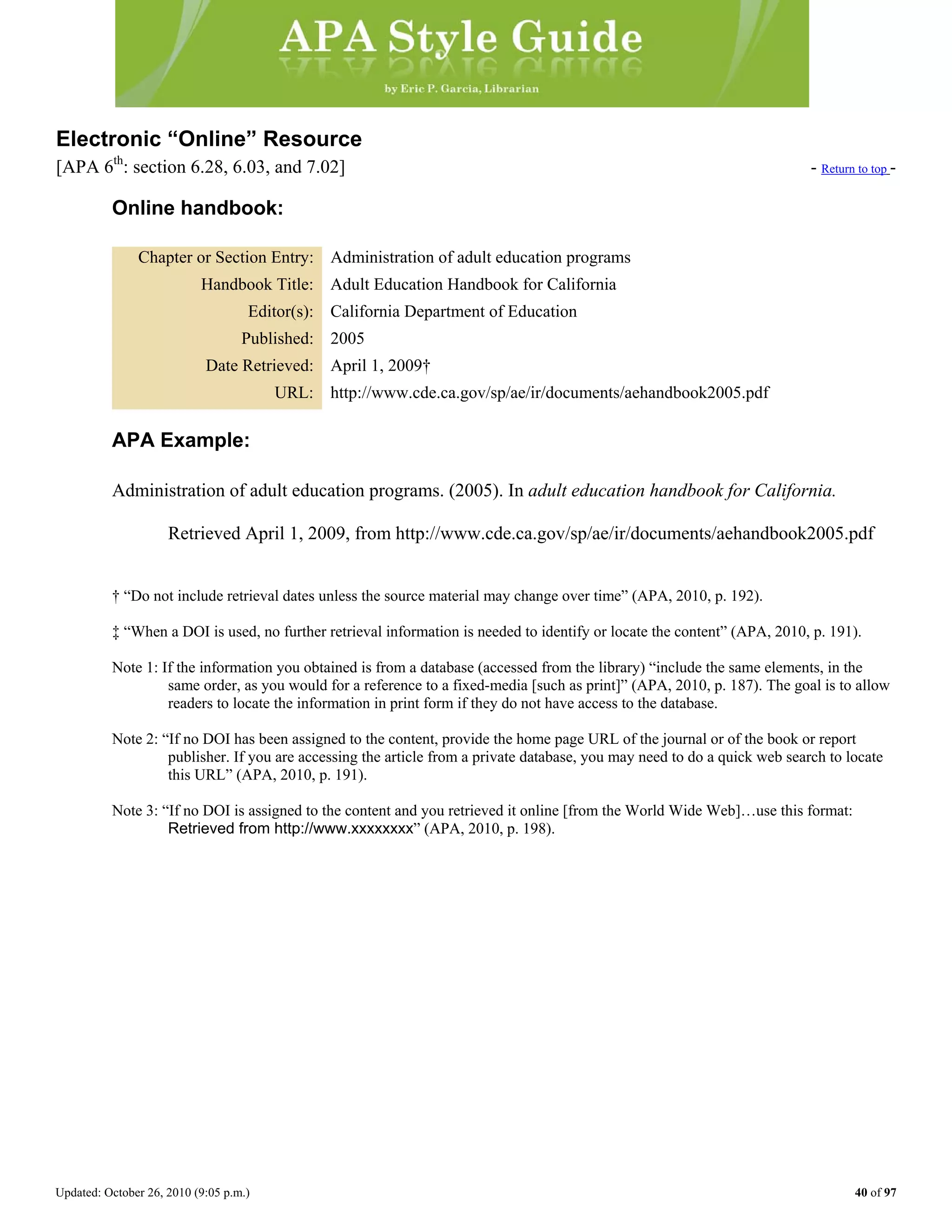 Updated: October 26, 2010 (9:05 p.m.) 40 of 97
Electronic “Online” Resource
[APA 6th
: section 6.28, 6.03, and 7.02] - Return to top -
Online handbook:
Chapter or Section Entry: Administration of adult education programs
Handbook Title: Adult Education Handbook for California
Editor(s): California Department of Education
Published: 2005
Date Retrieved: April 1, 2009†
URL: http://www.cde.ca.gov/sp/ae/ir/documents/aehandbook2005.pdf
APA Example:
Administration of adult education programs. (2005). In adult education handbook for California.
Retrieved April 1, 2009, from http://www.cde.ca.gov/sp/ae/ir/documents/aehandbook2005.pdf
† “Do not include retrieval dates unless the source material may change over time” (APA, 2010, p. 192).
‡ “When a DOI is used, no further retrieval information is needed to identify or locate the content” (APA, 2010, p. 191).
Note 1: If the information you obtained is from a database (accessed from the library) “include the same elements, in the
same order, as you would for a reference to a fixed-media [such as print]” (APA, 2010, p. 187). The goal is to allow
readers to locate the information in print form if they do not have access to the database.
Note 2: “If no DOI has been assigned to the content, provide the home page URL of the journal or of the book or report
publisher. If you are accessing the article from a private database, you may need to do a quick web search to locate
this URL” (APA, 2010, p. 191).
Note 3: “If no DOI is assigned to the content and you retrieved it online [from the World Wide Web]…use this format:
Retrieved from http://www.xxxxxxxx” (APA, 2010, p. 198).
 