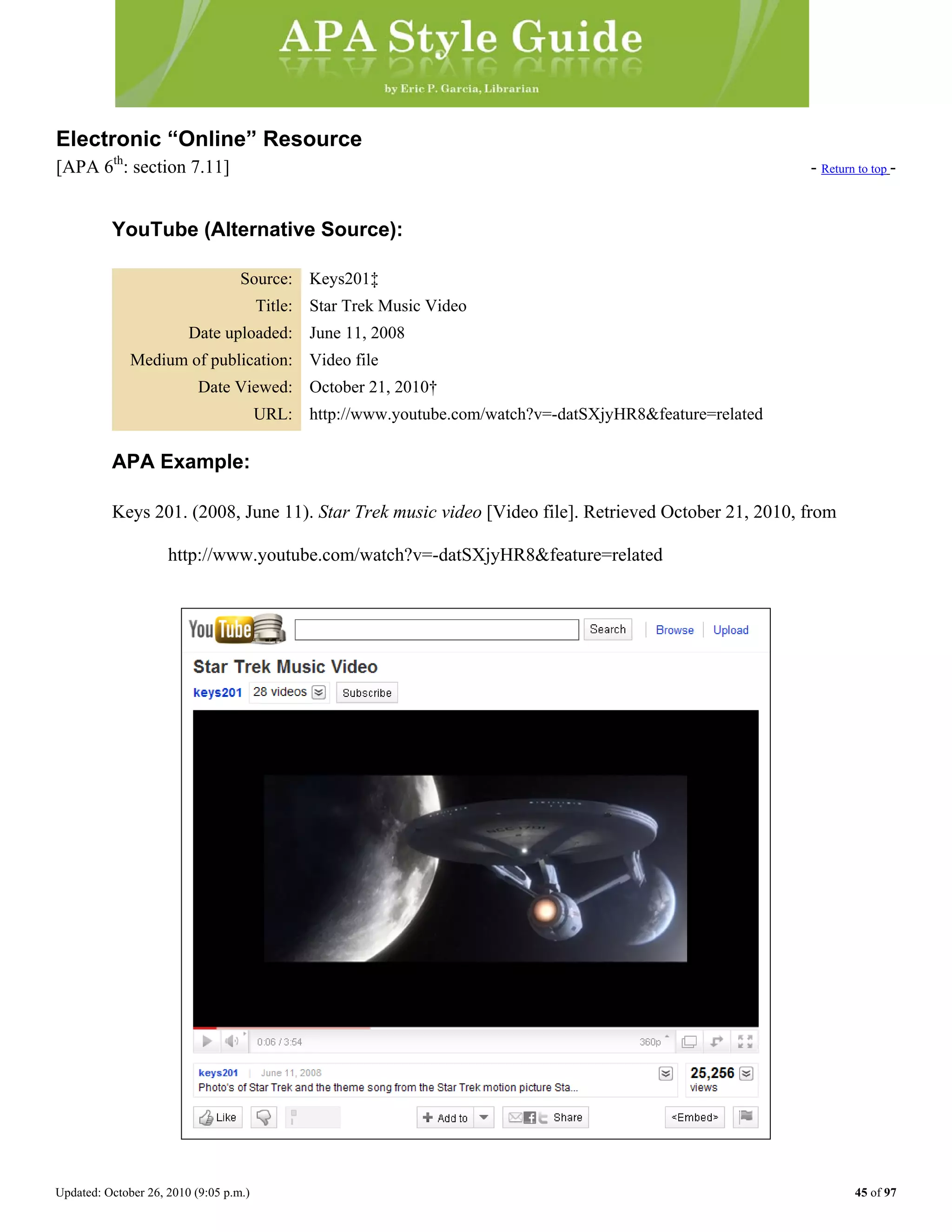 Updated: October 26, 2010 (9:05 p.m.) 45 of 97
Electronic “Online” Resource
[APA 6th
: section 7.11] - Return to top -
YouTube (Alternative Source):
Source: Keys201‡
Title: Star Trek Music Video
Date uploaded: June 11, 2008
Medium of publication: Video file
Date Viewed: October 21, 2010†
URL: http://www.youtube.com/watch?v=-datSXjyHR8&feature=related
APA Example:
Keys 201. (2008, June 11). Star Trek music video [Video file]. Retrieved October 21, 2010, from
http://www.youtube.com/watch?v=-datSXjyHR8&feature=related
 