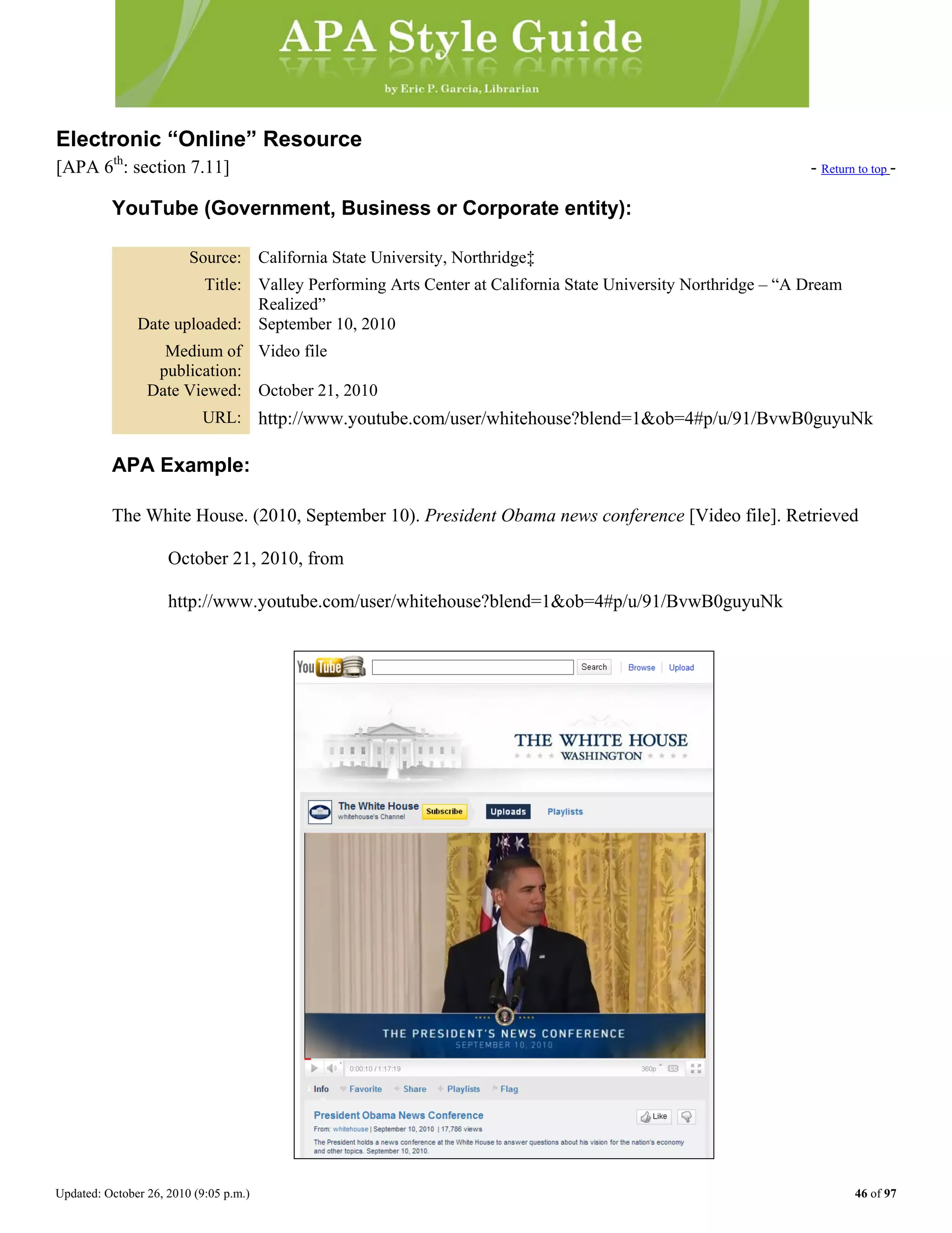 Updated: October 26, 2010 (9:05 p.m.) 46 of 97
Electronic “Online” Resource
[APA 6th
: section 7.11] - Return to top -
YouTube (Government, Business or Corporate entity):
Source: California State University, Northridge‡
Title: Valley Performing Arts Center at California State University Northridge – “A Dream
Realized”
Date uploaded: September 10, 2010
Medium of
publication:
Video file
Date Viewed: October 21, 2010
URL: http://www.youtube.com/user/whitehouse?blend=1&ob=4#p/u/91/BvwB0guyuNk
APA Example:
The White House. (2010, September 10). President Obama news conference [Video file]. Retrieved
October 21, 2010, from
http://www.youtube.com/user/whitehouse?blend=1&ob=4#p/u/91/BvwB0guyuNk
 