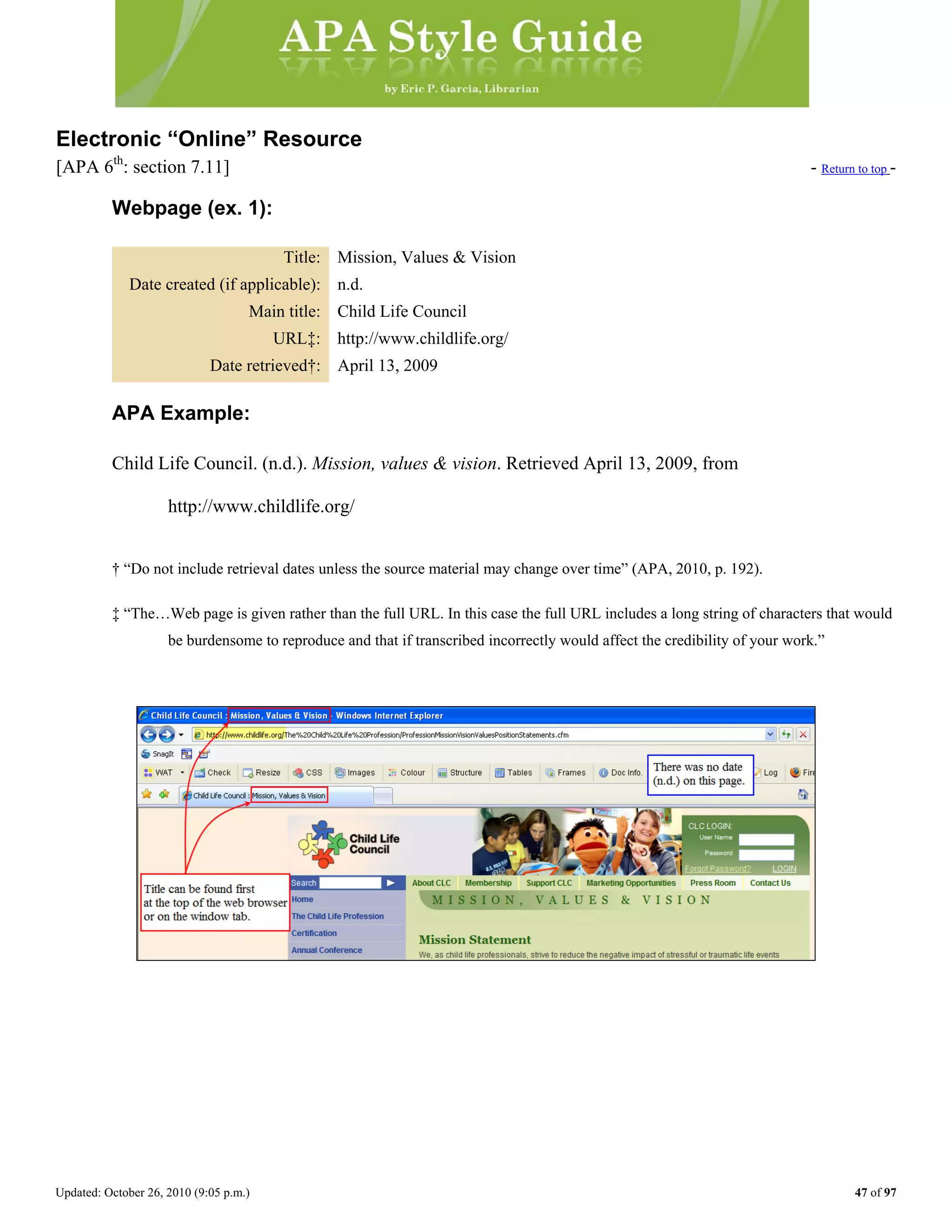Updated: October 26, 2010 (9:05 p.m.) 47 of 97
Electronic “Online” Resource
[APA 6th
: section 7.11] - Return to top -
Webpage (ex. 1):
Title: Mission, Values & Vision
Date created (if applicable): n.d.
Main title: Child Life Council
URL‡: http://www.childlife.org/
Date retrieved†: April 13, 2009
APA Example:
Child Life Council. (n.d.). Mission, values & vision. Retrieved April 13, 2009, from
http://www.childlife.org/
† “Do not include retrieval dates unless the source material may change over time” (APA, 2010, p. 192).
‡ “The…Web page is given rather than the full URL. In this case the full URL includes a long string of characters that would
be burdensome to reproduce and that if transcribed incorrectly would affect the credibility of your work.”
 