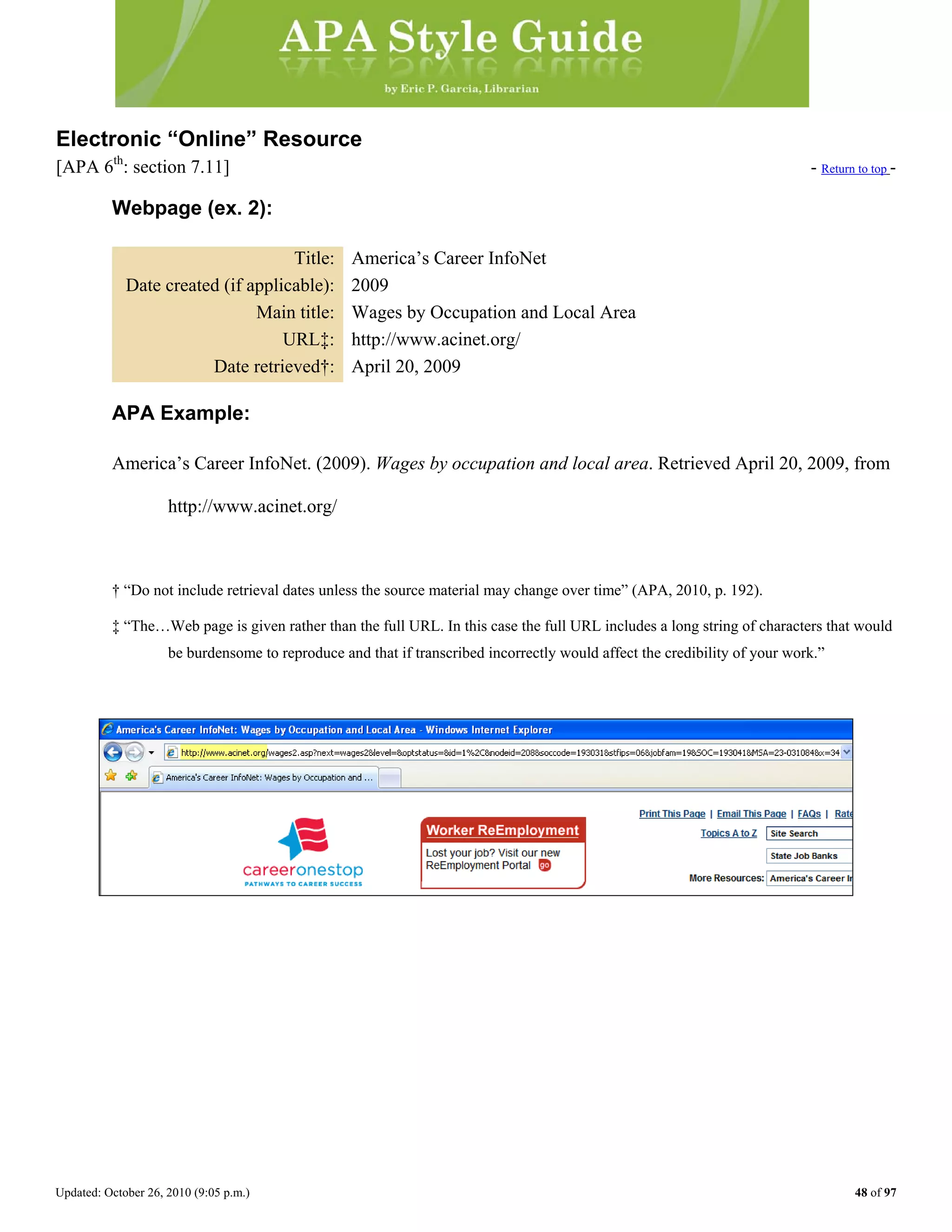 Updated: October 26, 2010 (9:05 p.m.) 48 of 97
Electronic “Online” Resource
[APA 6th
: section 7.11] - Return to top -
Webpage (ex. 2):
Title: America’s Career InfoNet
Date created (if applicable): 2009
Main title: Wages by Occupation and Local Area
URL‡: http://www.acinet.org/
Date retrieved†: April 20, 2009
APA Example:
America’s Career InfoNet. (2009). Wages by occupation and local area. Retrieved April 20, 2009, from
http://www.acinet.org/
† “Do not include retrieval dates unless the source material may change over time” (APA, 2010, p. 192).
‡ “The…Web page is given rather than the full URL. In this case the full URL includes a long string of characters that would
be burdensome to reproduce and that if transcribed incorrectly would affect the credibility of your work.”
 