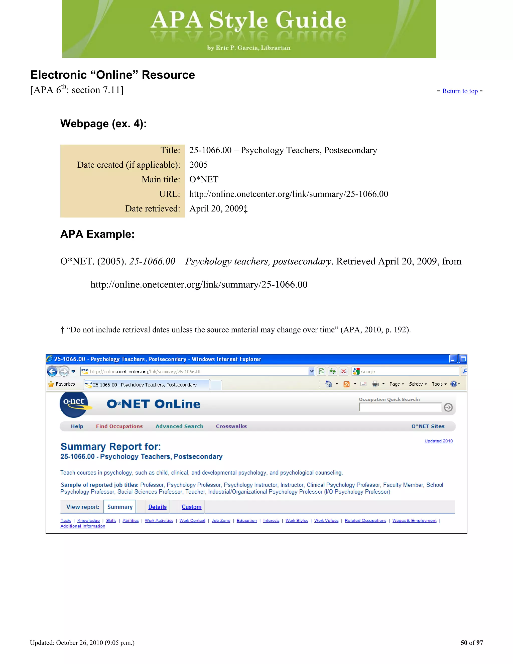 Updated: October 26, 2010 (9:05 p.m.) 50 of 97
Electronic “Online” Resource
[APA 6th
: section 7.11] - Return to top -
Webpage (ex. 4):
Title: 25-1066.00 – Psychology Teachers, Postsecondary
Date created (if applicable): 2005
Main title: O*NET
URL: http://online.onetcenter.org/link/summary/25-1066.00
Date retrieved: April 20, 2009‡
APA Example:
O*NET. (2005). 25-1066.00 – Psychology teachers, postsecondary. Retrieved April 20, 2009, from
http://online.onetcenter.org/link/summary/25-1066.00
† “Do not include retrieval dates unless the source material may change over time” (APA, 2010, p. 192).
 