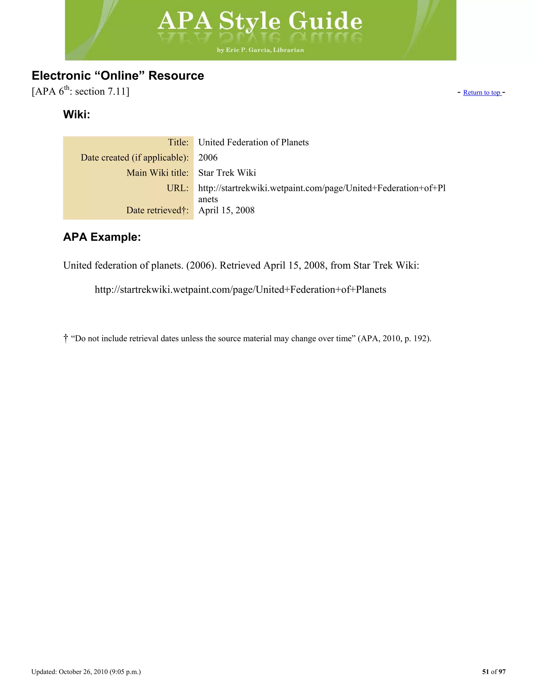 Updated: October 26, 2010 (9:05 p.m.) 51 of 97
Electronic “Online” Resource
[APA 6th
: section 7.11] - Return to top -
Wiki:
Title: United Federation of Planets
Date created (if applicable): 2006
Main Wiki title: Star Trek Wiki
URL: http://startrekwiki.wetpaint.com/page/United+Federation+of+Pl
anets
Date retrieved†: April 15, 2008
APA Example:
United federation of planets. (2006). Retrieved April 15, 2008, from Star Trek Wiki:
http://startrekwiki.wetpaint.com/page/United+Federation+of+Planets
† “Do not include retrieval dates unless the source material may change over time” (APA, 2010, p. 192).
 